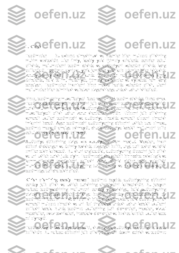 1. Kirish
Taqdimotlar   —   bu   axborot   almashinuvi   va   odamlar   bilan   muloqot   qilishning
muhim   vositasidir.   Ular   ilmiy,   kasbiy   yoki   ijtimoiy   sohalarda   qarorlar   qabul
qilishda,   ma'lumotlarni   taqdim   etishda   va   auditoriyani   xabardor   qilishda   keng
qo'llaniladi.   Taqdimot,   ayniqsa,   yirik   jamoalar   yoki   ko'p   odamlar   bilan   ishlashda
zaruriyatga   aylanadi.   Bugungi   kunda   taqdimotlar   nafaqat   biznes   va   ilmiy
doiralarda,   balki   ta'lim,   madaniyat,   ijtimoiy   tashkilotlar   va   siyosatda   ham   keng
tarqalgan.   Taqdimotlar   insonlarni   biror   mavzu   haqida   xabardor   qilish,   ularni
ma'lumotlar bilan ta'minlash va ba'zan o'zgarishlarga undash uchun ishlatiladi.
Biroq, taqdimotning muvaffaqiyati faqat ma'lumotni taqdim etishdan iborat emas.
Taqdimotchi auditoriyaning e'tiborini jalb qilish va uni taqdimot davomida ushlab
turish   muhim   ahamiyatga   ega.   Auditoriyaning   diqqatini   jalb   qilish   taqdimotni
muvaffaqiyatli   qilish   uchun   zarur   shartlardan   biridir.   E'tiborni   jalb   qilishning
samarali   usullari   taqdimotchi   va   auditoriya   o'rtasida   samarali   aloqani   o'rnatish
imkonini   beradi.   Agar   taqdimotchi   auditoriyaning   e'tiborini   ushlab   tura   olmasa,
taqdimot   maqsadi   amalga   oshmaydi,   chunki   auditoriya   kerakli   ma'lumotni   to'liq
qabul qilmaydi yoki eslab qolmaydi.
Auditoriya   e'tiborining   o'ziga   xos   xususiyatlari   ham   mavjud.   Masalan,   inson
e'tibori cheklangan va doimiy ravishda o'zgargan bo'lib, unga turli tashqi va ichki
omillar   ta'sir   ko'rsatadi.   Bu   shuni   anglatadiki,   auditoriyaning   diqqatini   jalb   qilish
va uni ushlab turish juda qiyin. Taqdimotchi shu sababli  bir nechta psixologik va
kommunikatsion   texnikalarni   qo'llashi   zarur,   chunki   e'tibor   tezda   yo'qolishi
mumkin.   Shuningdek,   auditoriyaning   turli   ijtimoiy   va   psixologik   xususiyatlari
taqdimotga turlicha ta'sir qiladi.
Kirish   qismining   asosiy   maqsadi   taqdimot   paytida   auditoriyaning   e'tiborini
qanday   jalb   qilish   va   ushlab   turishning   ahamiyatini   ko'rsatishdir.   Bu   jarayon
nafaqat   taqdimotchining   ma'lumotni   qanday   yetkazishiga,   balki   auditoriyaning
qiziqishini   qanday   ushlab   turishiga   bog'liq.   Shunday   qilib,   taqdimotchi   o'z
taqdimotini faqat bilimli va aniq qilish bilan cheklanmasdan, balki auditoriya bilan
samarali   muloqot   o'rnatish   va   uni   faol   tinglashga   undash   uchun   kerakli   usullarni
qo'llashi   kerak.   Bunda   taqdimot   usullarining   turli   elementlari,   masalan,   vizual
materiallar, ovoz texnikalari, interaktiv elementlar va boshqa ko'plab usullar katta
rol o'ynaydi.
Taqdimotdagi muvaffaqiyatning kaliti, shuningdek, auditoriya bilan to'g'ri aloqada
bo'lishdir.   Bu   nafaqat   e'tiborini   jalb   qilish,   balki   uni   davom   ettirish   va   taqdimot 