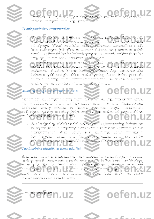 Interaktiv usullar, masalan, guruhlarga bo'linish yoki  mini-mashqlar  tashkil
qilish auditoriyani jalb qilishga yordam beradi.
Texnik yondashuv va materiallar
1. Vizual   materiallardan   foydalanish:   Slaydlar,   grafikalar,   diagrammalar,
videolar va boshqa vizual vositalar auditoriyaning diqqatini saqlashda katta
rol   o'ynaydi.   Vizual   materiallar   nafaqat   ma'lumotni   tushunarliroq   qiladi,
balki   auditoriyani   jalb   qiladi   va   ularning   e'tiborini   uzoq   davomida   saqlab
turadi. Taqdimotchi har bir bo'limda yangi vizual materiallar kiritishi va har
bir g'oya uchun mos vizual tasvirlar tanlashi lozim.
2. Texnik vositalar va ularning ishlatilishi:   Taqdimotchi ishlatadigan texnik
vositalar   (kompyuter,   proyektor,   mikrofon,   ovoz   tizimi   va   boshqalar)
mukammal   ishlashiga   ishonch   hosil   qilishi   kerak.   Agar   texnik   vositalar
ishlamasa   yoki   noto'g'ri   ishlasa,   auditoriyaning   e'tibori   darhol   yo'qolishi
mumkin. Shuning uchun taqdimotdan oldin barcha uskunalar  va vositalarni
sinab ko'rish va ularni tayyor holda saqlash muhimdir.
Auditoriyaning ehtiyojlarini tushunish
Taqdimotchi   auditoriyaning   ehtiyojlarini   tushunishi   va   unga   moslashishi   kerak.
Har bir auditoriya turlicha bo'ladi: ba'zi auditoriyalar ilmiy ma'lumotlarga qiziqsa,
boshqalari   amaliy   misollar   va   konkret   yechimlar   izlaydi.   Taqdimotchi
auditoriyaning   o'ziga   xos   ehtiyojlariga   mos   ravishda   taqdimotini   o'zgartirishi   va
ma'lumotlarni soddalashtirishi kerak.
 Auditoriyaning   qiziqishlarini   tushunish:   Taqdimotchining   birinchi   va
asosiy maqsadi auditoriyaning qiziqishlarini tushunish va taqdimotni shunga
moslashtirishdir.   Misol   uchun,   yosh   auditoriya   uchun   innovatsion
texnologiyalar   haqida   ma'lumotlar   kiritish,   kattalar   uchun   esa   hayotiy
misollar va real vaziyatlarni keltirish samarali bo'lishi mumkin.
Taqdimotning qisqalik va samaradorligi
Agar   taqdimot   uzoq,   charchatadigan   va   murakkab   bo'lsa,   auditoriyaning   e'tibori
tezda yo'qoladi. Taqdimotchi qisqacha, aniq va to'liq bo'lishi kerak. Har bir g'oya,
nuqta   yoki   fikr   o'z   o'rnida   to'liq   tushuntirilgan   va   auditoriya   uchun   aniq
ifodalangan   bo'lishi   kerak.   Taqdimot   davomida   auditoriyaning   e'tiborini   ushlab
turish   uchun   ortiqcha   ma'lumotlardan   saqlanish,   faqat   kerakli   va   asosiy
ma'lumotlarga e'tibor qaratish lozim.
Umumiy tavsiyalar 