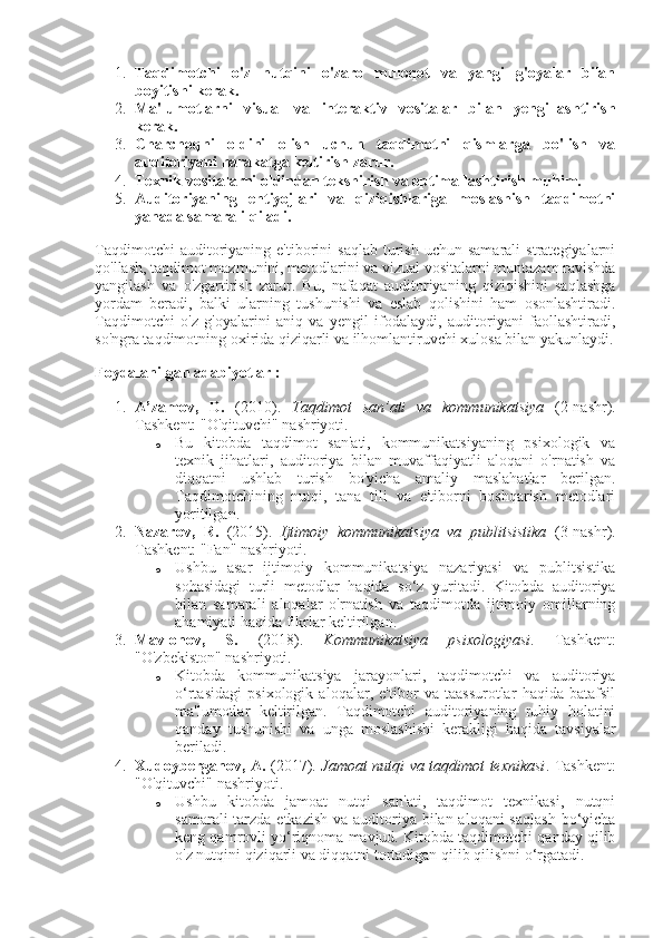 1. Taqdimotchi   o'z   nutqini   o'zaro   muloqot   va   yangi   g'oyalar   bilan
boyitishi kerak.
2. Ma'lumotlarni   visual   va   interaktiv   vositalar   bilan   yengillashtirish
kerak.
3. Charchoqni   oldini   olish   uchun   taqdimotni   qismlarga   bo'lish   va
auditoriyani harakatga keltirish zarur.
4. Texnik vositalarni oldindan tekshirish va optimallashtirish muhim.
5. Auditoriyaning   ehtiyojlari   va   qiziqishlariga   moslashish   taqdimotni
yanada samarali qiladi.
Taqdimotchi  auditoriyaning  e'tiborini   saqlab  turish  uchun  samarali   strategiyalarni
qo'llash, taqdimot mazmunini, metodlarini va vizual vositalarni muntazam ravishda
yangilash   va   o'zgartirish   zarur.   Bu,   nafaqat   auditoriyaning   qiziqishini   saqlashga
yordam   beradi,   balki   ularning   tushunishi   va   eslab   qolishini   ham   osonlashtiradi.
Taqdimotchi   o'z   g'oyalarini   aniq   va   yengil   ifodalaydi,   auditoriyani   faollashtiradi,
so'ngra taqdimotning oxirida qiziqarli va ilhomlantiruvchi xulosa bilan yakunlaydi.
Foydalanilgan adabiyotlar :
1. A’zamov,   D.   (2010).   Taqdimot   san’ati   va   kommunikatsiya   (2-nashr).
Tashkent: "O'qituvchi" nashriyoti.
o Bu   kitobda   taqdimot   san'ati,   kommunikatsiyaning   psixologik   va
texnik   jihatlari,   auditoriya   bilan   muvaffaqiyatli   aloqani   o'rnatish   va
diqqatni   ushlab   turish   bo'yicha   amaliy   maslahatlar   berilgan.
Taqdimotchining   nutqi,   tana   tili   va   e'tiborni   boshqarish   metodlari
yoritilgan.
2. Nazarov,   R.   (2015).   Ijtimoiy   kommunikatsiya   va   publitsistika   (3-nashr).
Tashkent: "Fan" nashriyoti.
o Ushbu   asar   ijtimoiy   kommunikatsiya   nazariyasi   va   publitsistika
sohasidagi   turli   metodlar   haqida   so‘z   yuritadi.   Kitobda   auditoriya
bilan   samarali   aloqalar   o'rnatish   va   taqdimotda   ijtimoiy   omillarning
ahamiyati haqida fikrlar keltirilgan.
3. Mavlonov,   S.   (2018).   Kommunikatsiya   psixologiyasi .   Tashkent:
"O'zbekiston" nashriyoti.
o Kitobda   kommunikatsiya   jarayonlari,   taqdimotchi   va   auditoriya
o‘rtasidagi   psixologik   aloqalar,   e'tibor   va   taassurotlar   haqida   batafsil
ma'lumotlar   keltirilgan.   Taqdimotchi   auditoriyaning   ruhiy   holatini
qanday   tushunishi   va   unga   moslashishi   kerakligi   haqida   tavsiyalar
beriladi.
4. Xudoyberganov, A.   (2017).   Jamoat nutqi va taqdimot texnikasi .   Tashkent:
"O'qituvchi" nashriyoti.
o Ushbu   kitobda   jamoat   nutqi   san'ati,   taqdimot   texnikasi,   nutqni
samarali  tarzda etkazish va auditoriya bilan aloqani saqlash  bo‘yicha
keng qamrovli yo‘riqnoma mavjud. Kitobda taqdimotchi qanday qilib
o'z nutqini qiziqarli va diqqatni tortadigan qilib qilishni o‘rgatadi. 