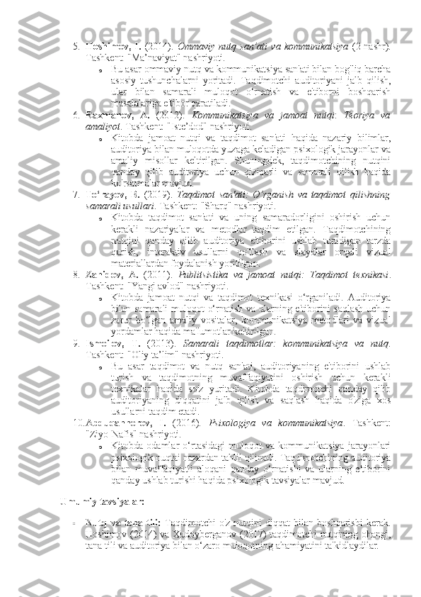 5. Hoshimov,   I.   (2014).   Ommaviy   nutq   san’ati   va   kommunikatsiya   (2-nashr).
Tashkent: "Ma’naviyat" nashriyoti.
o Bu asar ommaviy nutq va kommunikatsiya san'ati bilan bog'liq barcha
asosiy   tushunchalarni   yoritadi.   Taqdimotchi   auditoriyani   jalb   qilish,
ular   bilan   samarali   muloqot   o‘rnatish   va   e'tiborni   boshqarish
masalalariga e'tibor qaratiladi.
6. Raxmanov,   A.   (2012).   Kommunikatsiya   va   jamoat   nutqi :   Teoriya   va
amaliyot .  Tashkent: "Iste’dod" nashriyoti.
o Kitobda   jamoat   nutqi   va   taqdimot   san'ati   haqida   nazariy   bilimlar,
auditoriya bilan muloqotda yuzaga keladigan psixologik jarayonlar va
amaliy   misollar   keltirilgan.   Shuningdek,   taqdimotchining   nutqini
qanday   qilib   auditoriya   uchun   qiziqarli   va   samarali   qilish   haqida
ko'rsatmalar mavjud.
7. To‘rayev,   B.   (2019).   Taqdimot   san'ati:   O‘rganish   va   taqdimot   qilishning
samarali usullari .  Tashkent: "Sharq" nashriyoti.
o Kitobda   taqdimot   san'ati   va   uning   samaradorligini   oshirish   uchun
kerakli   nazariyalar   va   metodlar   taqdim   etilgan.   Taqdimotchining
nutqini   qanday   qilib   auditoriya   e'tiborini   ushlab   turadigan   tarzda
qurish,   interaktiv   usullarni   qo'llash   va   slaydlar   orqali   vizual
materiallardan foydalanish yoritilgan.
8. Zahidov,   A.   (2011).   Publitsistika   va   jamoat   nutqi:   Taqdimot   texnikasi .
Tashkent: "Yangi avlod" nashriyoti.
o Kitobda   jamoat   nutqi   va   taqdimot   texnikasi   o‘rganiladi.   Auditoriya
bilan samarali  muloqot o‘rnatish va ularning e'tiborini saqlash  uchun
zarur   bo‘lgan   amaliy   vositalar,   kommunikatsiya   metodlari   va   vizual
yordamlar haqida ma'lumotlar keltirilgan.
9. Ismoilov,   T.   (2013).   Samarali   taqdimotlar:   kommunikatsiya   va   nutq .
Tashkent: "Oliy ta’lim" nashriyoti.
o Bu   asar   taqdimot   va   nutq   san'ati,   auditoriyaning   e'tiborini   ushlab
turish   va   taqdimotning   muvaffaqiyatini   oshirish   uchun   kerakli
texnikalar   haqida   so'z   yuritadi.   Kitobda   taqdimotchi   qanday   qilib
auditoriyaning   diqqatini   jalb   qilish   va   saqlash   haqida   o'ziga   xos
usullarni taqdim etadi.
10. Abduqahhorov,   I.   (2016).   Psixologiya   va   kommunikatsiya .   Tashkent:
"Ziyo-Nafis" nashriyoti.
o Kitobda   odamlar   o‘rtasidagi   muloqot   va   kommunikatsiya   jarayonlari
psixologik nuqtai nazardan tahlil qilinadi. Taqdimotchining auditoriya
bilan   muvaffaqiyatli   aloqani   qanday   o‘rnatishi   va   ularning   e'tiborini
qanday ushlab turishi haqida psixologik tavsiyalar mavjud.
Umumiy tavsiyalar:
 Nutq   va  tana  tili:   Taqdimotchi   o'z   nutqini   diqqat   bilan  boshqarishi   kerak.
Hoshimov (2014) va Xudoyberganov (2017) taqdimotchi nutqining ohangi,
tana tili va auditoriya bilan o‘zaro muloqotning ahamiyatini ta'kidlaydilar. 