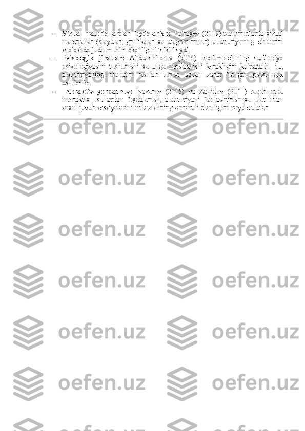  Vizual materiallardan foydalanish:   To‘rayev (2019) taqdimotlarda vizual
materiallar   (slaydlar,   grafikalar   va   diagrammalar)   auditoriyaning   e'tiborini
saqlashda juda muhim ekanligini ta'kidlaydi.
 Psixologik   jihatlar:   Abduqahhorov   (2016)   taqdimotchining   auditoriya
psixologiyasini   tushunishi   va   unga   moslashishi   kerakligini   ko'rsatadi.   Bu,
auditoriyaning   diqqatini   ushlab   turish   uchun   zarur   bo'lgan   psixologik
usullardir.
 Interaktiv   yondashuv:   Nazarov   (2015)   va   Zahidov   (2011)   taqdimotda
interaktiv   usullardan   foydalanish,   auditoriyani   faollashtirish   va   ular   bilan
savol-javob sessiyalarini o'tkazishning samarali ekanligini qayd etadilar. 
