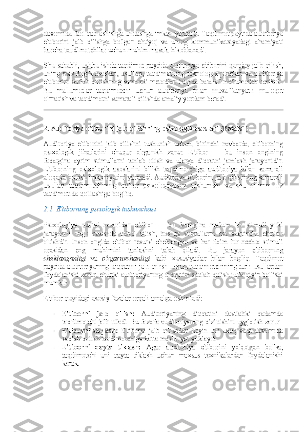 davomida faol qatnashishga undashga imkon yaratadi. Taqdimot paytida auditoriya
e'tiborini   jalb   qilishga   bo'lgan   ehtiyoj   va   uning   kommunikatsiyadagi   ahamiyati
barcha taqdimotchilar uchun muhim masala hisoblanadi.
Shu sababli, ushbu ishda taqdimot paytida auditoriya e'tiborini qanday jalb qilish,
uning psixologik asoslari, usullari, taqdimotning texnologik jihatlari va auditoriya
e'tiborini saqlab qolishning samarali metodlari haqida batafsil ma'lumotlar beriladi.
Bu   ma'lumotlar   taqdimotchi   uchun   auditoriya   bilan   muvaffaqiyatli   muloqot
o'rnatish va taqdimotni samarali qilishda amaliy yordam beradi.
2.  Auditoriya e'tiborini jalb qilishning psixologik asoslari  (Batafsil)
Auditoriya   e'tiborini   jalb   qilishni   tushunish   uchun,   birinchi   navbatda,   e'tiborning
psixologik   jihatlarini   chuqur   o'rganish   zarur.   E'tibor   —   bu   inson   ongining
faqatgina   ayrim   stimullarni   tanlab   olish   va   ularga   diqqatni   jamlash   jarayonidir.
E'tiborning   psixologik   asoslarini   bilish   taqdimotchiga   auditoriya   bilan   samarali
aloqada bo'lish imkoniyatini yaratadi. Auditoriya e'tiborini jalb qilishning samarali
usullari   taqdimotchining   e'tibor   psixologiyasini   tushunishi   va   shu   bilimni   o'z
taqdimotida qo'llashiga bog'liq.
2.1.  E'tiborning psixologik tushunchasi
Psixologiya   nuqtai   nazaridan   e'tibor   —   bu   faqatgina   ma'lum   bir   stimuli   yoki
jarayonni   ongli   ravishda   qabul   qilish,   boshqa   stimullarni   esa   vaqtincha   chetlab
o'tishdir.   Inson   ongida   e'tibor   resursi   cheklangan   va   har   doim   bir   nechta   stimuli
orasidan   eng   muhimini   tanlashni   talab   qiladi.   Bu   jarayon   e'tiborning
cheklanganligi   va   o'zgaruvchanligi   kabi   xususiyatlar   bilan   bog'liq.   Taqdimot
paytida auditoriyaning diqqatini jalb qilish uchun taqdimotchining turli usullardan
foydalanishi zarur, chunki auditoriyaning diqqatini saqlab qolish juda qiyin bo'lishi
mumkin.
E'tibor quyidagi asosiy fazalar orqali amalga oshiriladi:
 E'tiborni   jalb   qilish:   Auditoriyaning   diqqatini   dastlabki   qadamda
taqdimotchi jalb qiladi.  Bu fazada auditoriyaning qiziqishini uyg'otish zarur.
 E'tiborni   saqlash:   E'tiborni   jalb   qilishdan   keyin   uni   uzoq   vaqt   davomida
saqlab qolish taqdimotchiga katta mas'uliyat yuklaydi.
 E'tiborni   qayta   tiklash:   Agar   auditoriya   e'tiborini   yo'qotgan   bo'lsa,
taqdimotchi   uni   qayta   tiklash   uchun   maxsus   texnikalardan   foydalanishi
kerak. 