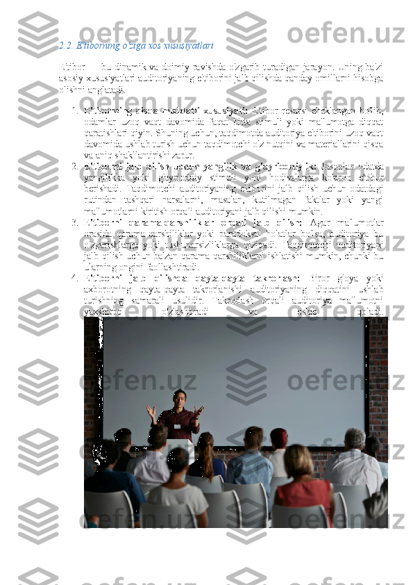 2.2.  E'tiborning o'ziga xos xususiyatlari
E'tibor — bu dinamik va doimiy ravishda o'zgarib turadigan jarayon. Uning ba'zi
asosiy xususiyatlari auditoriyaning e'tiborini jalb qilishda qanday omillarni hisobga
olishni anglatadi.
1. E'tiborning   qisqa   muddatli   xususiyati:   E'tibor   resursi   cheklangan   bo'lib,
odamlar   uzoq   vaqt   davomida   faqat   bitta   stimuli   yoki   ma'lumotga   diqqat
qaratishlari qiyin. Shuning uchun, taqdimotda auditoriya e'tiborini uzoq vaqt
davomida ushlab turish uchun taqdimotchi o'z nutqini va materiallarini qisqa
va aniq shakllantirishi zarur.
2. E'tiborni   jalb   qilish   uchun   yangilik   va   g'ayrioddiylik:   Insonlar   odatda
yangilikka   yoki   g'ayrioddiy   stimuli   yoki   hodisalarga   ko'proq   e'tibor
berishadi.   Taqdimotchi   auditoriyaning   e'tiborini   jalb   qilish   uchun   odatdagi
rutindan   tashqari   narsalarni,   masalan,   kutilmagan   faktlar   yoki   yangi
ma'lumotlarni kiritish orqali auditoriyani jalb qilishi mumkin.
3. E'tiborni   qarama-qarshiliklar   orqali   jalb   qilish:   Agar   ma'lumotlar
orasida   qarama-qarshiliklar   yoki   paradoksal   holatlar   bo'lsa,   auditoriya   bu
o'zgarishlarga   yoki   tushunarsizliklarga   qiziqadi.   Taqdimotchi   auditoriyani
jalb qilish uchun ba'zan qarama-qarshiliklarni ishlatishi mumkin, chunki bu
ularning ongini faollashtiradi.
4. E'tiborni   jalb   qilishda   qayta-qayta   takrorlash:   Biror   g'oya   yoki
axborotning   qayta-qayta   takrorlanishi   auditoriyaning   diqqatini   ushlab
turishning   samarali   usulidir.   Takrorlash   orqali   auditoriya   ma'lumotni
yaxshiroq   o'zlashtiradi   va   eslab   qoladi. 