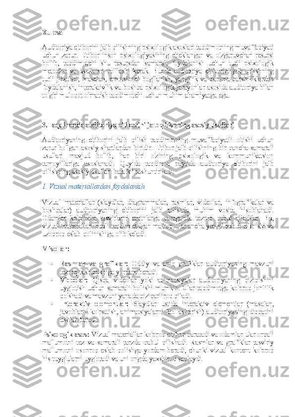 Xulosa
Auditoriya e'tiborini jalb qilishning psixologik asoslari taqdimotning muvaffaqiyati
uchun   zarur.   E'tibor   inson   psixologiyasining   cheklangan   va   o'zgaruvchan   resursi
bo'lib,   taqdimotchi   shu   resursdan   samarali   foydalanish   uchun   turli   psixologik
metodlar   va   usullarni   qo'llashi   kerak.   Bunda   auditoriya   e'tiborini   jalb   qilishning
turli   jihatlari,   masalan,   emotsional   bog'lanish,   yangilik   va   qarama-qarshiliklardan
foydalanish, interaktivlik va boshqa psixologik jarayonlar asosida auditoriya bilan
to'g'ri muloqot o'rnatish taqdimotchi uchun muhim ahamiyatga ega.
3.Taqdimotda auditoriya e'tiborini jalb qilishning asosiy usullari
Auditoriyaning   e'tiborini   jalb   qilish   taqdimotning   muvaffaqiyatli   o'tishi   uchun
zarur bo'lgan asosiy shartlardan biridir. E'tibor jalb qilishning bir qancha samarali
usullari   mavjud   bo'lib,   har   biri   o'zining   psixologik   va   kommunikatsion
tamoyillariga   asoslanadi.   Quyida   taqdimot   paytida   auditoriya   e'tiborini   jalb
qilishning asosiy usullari batafsil tushuntiriladi:
1.  Vizual materiallardan foydalanish
Vizual   materiallar   (slaydlar,   diagrammalar,   rasmlar,   videolar,   infografikalar   va
boshqalar)   auditoriyaning   e'tiborini   jalb   qilishda   muhim   vosita   hisoblanadi.
Odamlar   ko'pincha   tasvirlarni   matnlarga   qaraganda   tezroq   qabul   qiladilar.   Bu,
vizual materiallar orqali taqdim etilgan ma'lumotlar ancha yengil qabul qilinishi va
uzoqroq eslab qolinishiga olib keladi.
Misollar:
 Rasmlar   va   grafiklar:   Oddiy   va   aniq   grafiklar   auditoriyaning   mavzuni
tezroq tushunishiga yordam beradi.
 Videolar:   Qisqa   videolar   yoki   animatsiyalar   auditoriyaning   qiziqishini
uyg'otish uchun samarali bo'lishi  mumkin. Ular taqdimotga ko'proq jonlilik
qo'shadi va mavzuni yanada qiziqarliroq qiladi.
 Interaktiv   elementlar:   Slaydlar   ustida   interaktiv   elementlar   (masalan,
javoblarni ko'rsatish, animatsiyalarni faollashtirish) auditoriyaning diqqatini
ushlab turadi.
Psixologik asos:  Vizual materiallar ko'proq e'tibor qaratadi va odamlar ular orqali
ma'lumotni   tez   va   samarali   tarzda   qabul   qilishadi.   Rasmlar   va   grafiklar   tasviriy
ma'lumotni   osonroq   eslab   qolishga   yordam   beradi,   chunki   vizual   kontent   ko'proq
his-tuyg'ularni uyg'otadi va uni ongda yaxshiroq saqlaydi. 