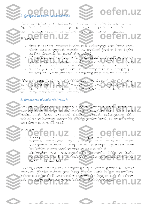 2.  Qiziqarli va ta'sirchan boshlanish
Taqdimotning   boshlanishi   auditoriyaning   e'tiborini   jalb   qilishda   juda   muhimdir.
Agar   taqdimotchi   darhol   auditoriyaning   qiziqishini   uyg'ota   olsa,   bu   taqdimot
davomida ularning e'tiborini ushlab turishning samarali poydevorini yaratadi.
Misollar:
 Savollar   berish:   Taqdimot   boshlanishida   auditoriyaga   savol   berish   orqali
ularda   qiziqish   uyg'otish   mumkin.   Bu   savollarni   javoblar   bilan   bog'lab
taqdimot davomida faol qatnashishga undaydi.
 Hikoyalar:   Taqdimotning   boshlanishida   qisqacha,   qiziqarli   va   hayotiy
hikoya   aytish   auditoriyaning   diqqatini   jalb   qilishi   mumkin.   Bu   hikoya
auditoriyani mavzu bilan bog'laydi va ular uchun qiziqarli bo'lishi mumkin.
 Sürpriz   yoki   kutilmagan   fakt:   Taqdimotning   boshida   kutilmagan   yoki
noodatiy bir faktni taqdim etish auditoriyaning diqqatini darhol jalb qiladi.
Psixologik   asos:   Taqdimot   boshlanishida   auditoriya   diqqatini   jalb   qilish   uchun
yangi   va   g'ayrioddiy   narsalardan   foydalanish,   auditoriyani   qiziqtiradi.   Yangi   va
kutilmagan   stimullar   odamning   ongini   faollashtiradi,   shu   bilan   birga   taqdimotchi
va auditoriya o'rtasida munosabatlarni o'rnatadi.
3.  Emotsional aloqalarni o'rnatish
Emotsiyalar auditoriyaning e'tiborini jalb qilishda katta rol o'ynaydi. Taqdimotchi
auditoriyani   o'z   fikrlariga   va   ma'lumotlariga   his-tuyg'ular   orqali   jalb   qilishga
harakat   qilishi   kerak.   Emotsional   aloqalarni   o'rnatish,   auditoriyaning   o'zini
tushunilgan   va   hurmatga   sazovor   his   qilishiga   yordam   beradi,   bu   esa   e'tiborning
uzoq davom etishiga olib keladi.
Misollar:
 Shaxsiy   tajribalar:   Taqdimotchi   o'zining   shaxsiy   tajribalarini   taqdimot
davomida   o'rtoqlashish   orqali   auditoriya   bilan   emotsional   aloqani
kuchaytirishi   mumkin.   Bunday   holatda   auditoriya   taqdimotchi   bilan
bog'lanishni osonroq sezadi va mavzuga qiziqishi oshadi.
 Motivatsion   nutq:   Auditoriyani   ilhomlantiruvchi,   ijobiy   va   kuchli
motivatsion   so'zlar   bilan   rag'batlantirish   auditoriyaning   diqqatini   ushlab
turishning samarali usulidir.
Psixologik asos:  Emotsiyalar auditoriyaning ruhiy holatini o'zgartiradi va odamlar
emotsional   jihatdan   qiziqarli   yoki   hissiy   jihatdan   kuchli   bo'lgan   materiallarga
ko'proq e'tibor berishadi. Emotsional ta'sirlar, masalan, hayajon, qiziqish, qo'rquv,
yoki motivatsiya auditoriyani yanada faolroq qabul qilishga undaydi. 