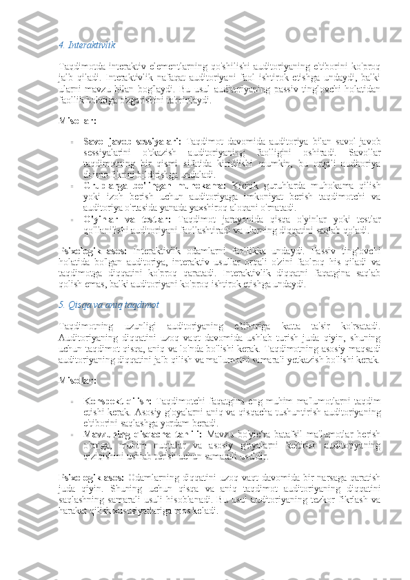 4.  Interaktivlik
Taqdimotda   interaktiv   elementlarning   qo'shilishi   auditoriyaning   e'tiborini   ko'proq
jalb   qiladi.   Interaktivlik   nafaqat   auditoriyani   faol   ishtirok   etishga   undaydi,   balki
ularni   mavzu   bilan   bog'laydi.   Bu   usul   auditoriyaning   passiv   tinglovchi   holatidan
faollik holatiga o'zgarishini ta'minlaydi.
Misollar:
 Savol-javob   sessiyalari:   Taqdimot   davomida   auditoriya   bilan   savol-javob
sessiyalarini   o'tkazish   auditoriyaning   faolligini   oshiradi.   Savollar
taqdimotning   bir   qismi   sifatida   kiritilishi   mumkin,   bu   orqali   auditoriya
doimo fikrini bildirishga undaladi.
 Gruplarga   bo'lingan   muhokama:   Kichik   guruhlarda   muhokama   qilish
yoki   izoh   berish   uchun   auditoriyaga   imkoniyat   berish   taqdimotchi   va
auditoriya o'rtasida yanada yaxshiroq aloqani o'rnatadi.
 O'yinlar   va   testlar:   Taqdimot   jarayonida   qisqa   o'yinlar   yoki   testlar
qo'llanilishi auditoriyani faollashtiradi va ularning diqqatini saqlab qoladi.
Psixologik   asos:   Interaktivlik   odamlarni   faollikka   undaydi.   Passiv   tinglovchi
holatida   bo'lgan   auditoriya,   interaktiv   usullar   orqali   o'zini   faolroq   his   qiladi   va
taqdimotga   diqqatini   ko'proq   qaratadi.   Interaktivlik   diqqatni   faqatgina   saqlab
qolish emas, balki auditoriyani ko'proq ishtirok etishga undaydi.
5.  Qisqa va aniq taqdimot
Taqdimotning   uzunligi   auditoriyaning   e'tiboriga   katta   ta'sir   ko'rsatadi.
Auditoriyaning   diqqatini   uzoq   vaqt   davomida   ushlab   turish   juda   qiyin,   shuning
uchun taqdimot qisqa, aniq va lo'nda bo'lishi kerak. Taqdimotning asosiy maqsadi
auditoriyaning diqqatini jalb qilish va ma'lumotni samarali yetkazish bo'lishi kerak.
Misollar:
 Konspekt   qilish:   Taqdimotchi   faqatgina   eng   muhim   ma'lumotlarni   taqdim
etishi  kerak.   Asosiy g'oyalarni aniq va qisqacha tushuntirish auditoriyaning
e'tiborini saqlashga yordam beradi.
 Mavzuning   qisqacha   tahlili:   Mavzu   bo'yicha   batafsil   ma'lumotlar   berish
o'rniga,   muhim   nuqtalar   va   asosiy   g'oyalarni   keltirish   auditoriyaning
qiziqishini ushlab turish uchun samarali usuldir.
Psixologik asos:   Odamlarning diqqatini  uzoq vaqt davomida bir  narsaga qaratish
juda   qiyin.   Shuning   uchun   qisqa   va   aniq   taqdimot   auditoriyaning   diqqatini
saqlashning   samarali   usuli   hisoblanadi.   Bu   usul   auditoriyaning   tezkor   fikrlash   va
harakat qilish xususiyatlariga mos keladi. 