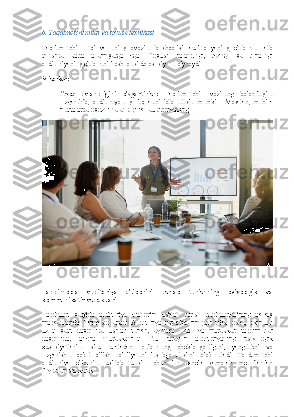 6.  Taqdimotchi nutqi va tovush texnikasi
Taqdimotchi   nutqi   va   uning   ovozini   boshqarish   auditoriyaning   e'tiborini   jalb
qilishda   katta   ahamiyatga   ega.   Tovush   balandligi,   tezligi   va   tonalligi
auditoriyaning e'tiborini boshqarishda asosiy rol o'ynaydi.
Misollar:
 Ovoz   balandligini   o'zgartirish:   Taqdimotchi   ovozining   balandligini
o'zgartirib,   auditoriyaning   diqqatini   jalb   qilishi   mumkin.   Masalan,   muhim
nuqtalarda ovozni baland qilish auditoriyaning
Taqdimotda   auditoriya   e'tiborini   ushlab   turishning   psixologik   va
kommunikativ aspektlari
Taqdimot   vaqtida   auditoriya   e'tiborini   ushlab   turish   taqdimotchining   asosiy
maqsadlaridan biri hisoblanadi. Auditoriyaning e'tiborini jalb qilish oson, lekin uni
uzoq   vaqt   davomida   ushlab   turish,   ayniqsa   uzun   va   murakkab   taqdimotlar
davomida,   ancha   murakkabroq.   Bu   jarayon   auditoriyaning   psixologik
xususiyatlarini,   shu   jumladan,   e'tiborning   cheklanganligini,   yangilikni   va
o'zgarishni   qabul   qilish   qobiliyatini   hisobga   olishni   talab   qiladi.   Taqdimotchi
auditoriya   e'tiborini   ushlab   turish   uchun   bir   qancha   samarali   metodlardan
foydalanishi kerak. 