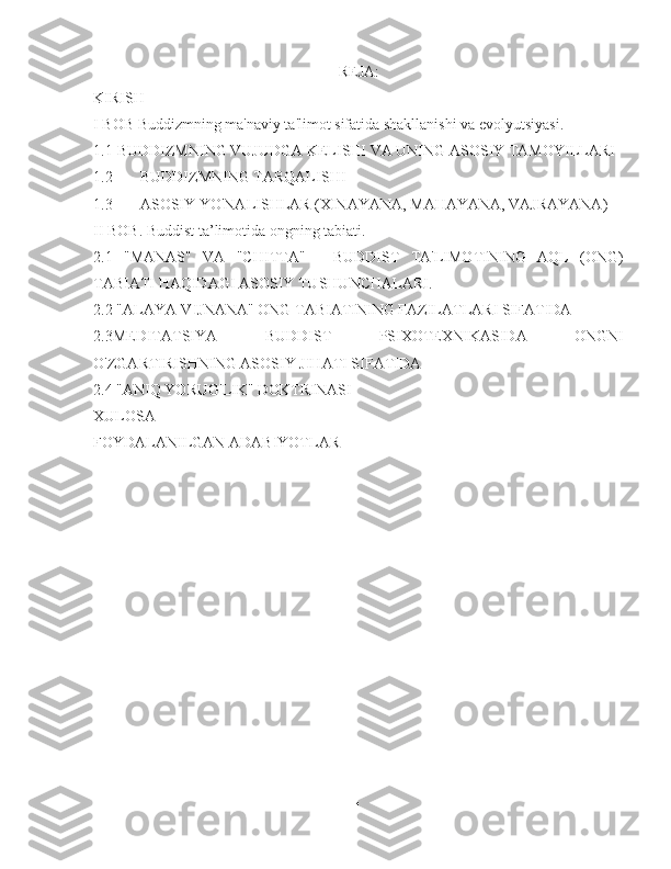 REJA:
KIRISH
I BOB Buddizmning ma'naviy ta'limot sifatida shakllanishi va evolyutsiyasi.
1.1  BUDDIZMNING VUJUDGA KELISHI VA UNING ASOSIY TAMOYILLARI
1.2  BUDDIZMNING TARQALISHI
1.3  ASOSIY YO'NALISHLAR (XINAYANA, MAHAYANA, VAJRAYANA)
II BOB. Buddist ta’limotida ongning tabiati.
2.1   "MANAS"   VA   "CHITTA"   -   BUDDIST   TA'LIMOTINING   AQL   (ONG)
TABIATI HAQIDAGI ASOSIY TUSHUNCHALARI.
2.2 "ALAYA-VIJNANA" ONG TABIATINING FAZILATLARI SIFATIDA
2.3MEDITATSIYA   BUDDIST   PSIXOTEXNIKASIDA   ONGNI
O'ZGARTIRISHNING ASOSIY JIHATI SIFATIDA
2.4 "ANIQ YORUG'LIK" DOKTRINASI
XULOSA
FOYDALANILGAN ADABIYOTLAR
1 