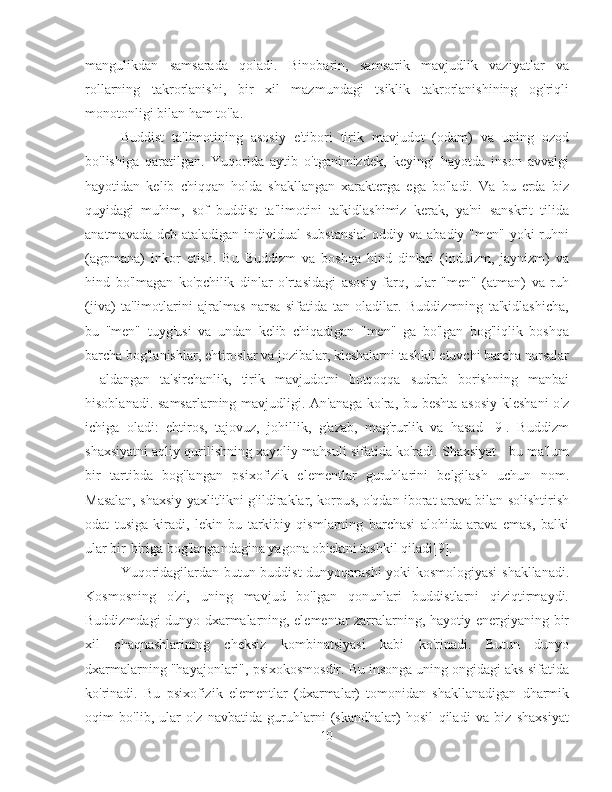 mangulikdan   samsarada   qoladi.   Binobarin,   samsarik   mavjudlik   vaziyatlar   va
rollarning   takrorlanishi,   bir   xil   mazmundagi   tsiklik   takrorlanishining   og'riqli
monotonligi bilan ham to'la.
Buddist   ta'limotining   asosiy   e'tibori   tirik   mavjudot   (odam)   va   uning   ozod
bo'lishiga   qaratilgan.   Yuqorida   aytib   o'tganimizdek,   keyingi   hayotda   inson   avvalgi
hayotidan   kelib   chiqqan   holda   shakllangan   xarakterga   ega   bo'ladi.   Va   bu   erda   biz
quyidagi   muhim,   sof   buddist   ta'limotini   ta'kidlashimiz   kerak,   ya'ni   sanskrit   tilida
anatmavada deb  ataladigan individual  substansial  oddiy va  abadiy "men" yoki  ruhni
(agpmana)   inkor   etish.   Bu   Buddizm   va   boshqa   hind   dinlari   (induizm,   jaynizm)   va
hind   bo'lmagan   ko'pchilik   dinlar   o'rtasidagi   asosiy   farq,   ular   "men"   (atman)   va   ruh
(jiva)   ta'limotlarini   ajralmas   narsa   sifatida   tan   oladilar.   Buddizmning   ta'kidlashicha,
bu   "men"   tuyg'usi   va   undan   kelib   chiqadigan   "men"   ga   bo'lgan   bog'liqlik   boshqa
barcha bog'lanishlar, ehtiroslar va jozibalar, kleshalarni tashkil etuvchi barcha narsalar
-   aldangan   ta'sirchanlik,   tirik   mavjudotni   botqoqqa   sudrab   borishning   manbai
hisoblanadi. samsarlarning mavjudligi. An'anaga ko'ra, bu beshta  asosiy  kleshani  o'z
ichiga   oladi:   ehtiros,   tajovuz,   johillik,   g'azab,   mag'rurlik   va   hasad   [9].   Buddizm
shaxsiyatni aqliy qurilishning xayoliy mahsuli sifatida ko'radi. Shaxsiyat - bu ma'lum
bir   tartibda   bog'langan   psixofizik   elementlar   guruhlarini   belgilash   uchun   nom.
Masalan, shaxsiy yaxlitlikni g'ildiraklar, korpus, o'qdan iborat arava bilan solishtirish
odat   tusiga   kiradi,   lekin   bu   tarkibiy   qismlarning   barchasi   alohida   arava   emas,   balki
ular bir-biriga bog'langandagina yagona ob'ektni tashkil qiladi[9].
Yuqoridagilardan butun buddist dunyoqarashi yoki kosmologiyasi  shakllanadi.
Kosmosning   o'zi,   uning   mavjud   bo'lgan   qonunlari   buddistlarni   qiziqtirmaydi.
Buddizmdagi dunyo dxarmalarning, elementar zarralarning, hayotiy energiyaning bir
xil   chaqnashlarining   cheksiz   kombinatsiyasi   kabi   ko'rinadi.   Butun   dunyo
dxarmalarning "hayajonlari", psixokosmosdir. Bu insonga uning ongidagi aks sifatida
ko'rinadi.   Bu   psixofizik   elementlar   (dxarmalar)   tomonidan   shakllanadigan   dharmik
oqim   bo'lib,   ular   o'z   navbatida   guruhlarni   (skandhalar)   hosil   qiladi   va   biz   shaxsiyat
10 