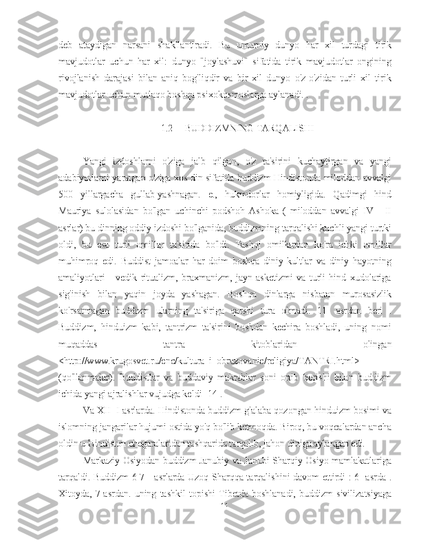 deb   ataydigan   narsani   shakllantiradi.   Bu   umumiy   dunyo   har   xil   turdagi   tirik
mavjudotlar   uchun   har   xil:   dunyo   "joylashuvi"   sifatida   tirik   mavjudotlar   ongining
rivojlanish   darajasi   bilan   aniq   bog'liqdir   va   bir   xil   dunyo   o'z-o'zidan   turli   xil   tirik
mavjudotlar uchun mutlaqo boshqa psixokosmoslarga aylanadi. .
1.2  BUDDIZMNING TARQALISHI
Yangi   izdoshlarni   o'ziga   jalb   qilgan,   o'z   ta'sirini   kuchaytirgan   va   yangi
adabiyotlarni yaratgan o'ziga xos din sifatida buddizm Hindistonda miloddan avvalgi
500   yillargacha   gullab-yashnagan.   e.,   hukmdorlar   homiyligida.   Qadimgi   hind
Mauriya   sulolasidan   bo'lgan   uchinchi   podshoh   Ashoka   (   miloddan   avvalgi   IV   -   II
asrlar) bu dinning oddiy izdoshi bo'lganida, buddizmning tarqalishi kuchli yangi turtki
oldi,   bu   esa   turli   omillar   ta'sirida   bo'ldi.   Tashqi   omillardan   ko'ra   ichki   omillar
muhimroq   edi.   Buddist   jamoalar   har   doim   boshqa   diniy   kultlar   va   diniy   hayotning
amaliyotlari   -   vedik   ritualizm,   braxmanizm,   jayn   asketizmi   va   turli   hind   xudolariga
sig'inish   bilan   yaqin   joyda   yashagan.   Boshqa   dinlarga   nisbatan   murosasizlik
ko'rsatmagan   buddizm   ularning   ta'siriga   qarshi   tura   olmadi.   11-   asrdan   beri   .
Buddizm,   hinduizm   kabi,   tantrizm   ta'sirini   boshdan   kechira   boshladi,   uning   nomi
muqaddas   tantra   kitoblaridan   olingan
<http://www.krugosvet.ru/enc/kultura_i_obrazovanie/religiya/TANTRI.html>
(qo'llanmalar).   Buddistlar   va   buddaviy   maktablar   soni   ortib   borishi   bilan   buddizm
ichida yangi ajralishlar vujudga keldi [14].
Va XII  -I  asrlarda. Hindistonda buddizm g'alaba qozongan hinduizm bosimi va
islomning jangarilar hujumi ostida yo'q bo'lib ketmoqda. Biroq, bu voqealardan ancha
oldin u Hindiston chegaralaridan tashqarida tarqalib, jahon diniga aylangan edi.
Markaziy Osiyodan buddizm Janubiy va Janubi-Sharqiy Osiyo mamlakatlariga
tarqaldi. Buddizm 6-7 - asrlarda Uzoq Sharqqa tarqalishini davom ettirdi : 6- asrda .
Xitoyda,   7-asrdan.   uning   tashkil   topishi   Tibetda   boshlanadi,   buddizm   sivilizatsiyaga
11 