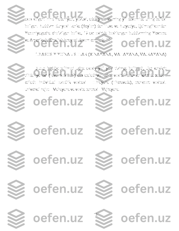 asos solgan: hind madaniyati, yozuvi, adabiy tili va ming yil davomida uning qal'asi
bo'lgan. Buddizm  dunyosi Lanka (Seylon) dan Tuva va Buryatiya, Qalmog istondanʻ
Yaponiyagacha   cho zilgan   bo lsa,   19-asr   oxirida   boshlangan   buddizmning   Yevropa	
ʻ ʻ
va Amerikada tarqalish jarayoni davom etmoqda[11].
1.3  ASOSIY YO'NALISHLAR (XINAYANA, MAHAYANA, VAJRAYANA)
Butun   buddist   ta'limoti   uchta   asosiy   yo'l   yoki   tizimga   bo'linadi,   ular   sanskrit
tilida "yanas" ("avtomobillar") deb ataladi va "uchta vosita" ta'limoti sifatida taqdim
etiladi:   individual   ozodlik   vositasi   -   Hinayana   (Theravada),   transport   vositasi.
universal najot - Mahayana va vosita tantrasi - Vajrayana.
12 