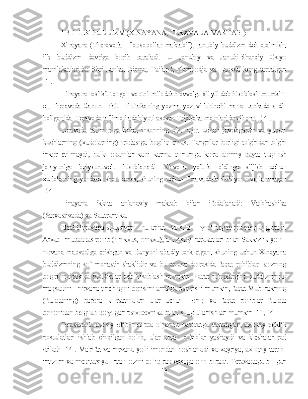 1.3.1  ILK BUDDIZM (XINAYANA, TERAVADA MAKTABI)
Xinayana   (Theravada   -   "oqsoqollar   maktabi"),   janubiy   buddizm   deb   atalmish,
ilk   buddizm   davriga   borib   taqaladi.   U   Janubiy   va   Janubi-Sharqiy   Osiyo
mamlakatlarida:   Shri-Lanka,   Birma,   Tailand,   Kambodja   va   Laosda   keng   tarqalgan
[1].
Hinayana tashkil topgan vaqtni miloddan avvalgi 80 yil deb hisoblash mumkin.
e., Theravada Canon - Pali Tripitakaning yozma yozuvi birinchi marta Lankada sodir
bo'lganida. Teravada ta'limoti adabiyoti asosan Tripitaka matnlaridan iborat [14].
Teravada   ta'limotiga   ko'ra,   insonning   o'zi   najot   uchun   javobgardir   va   yuqori
kuchlarning   (xudolarning)   irodasiga   bog'liq   emas.   Tangrilar   borligi   to'g'ridan-to'g'ri
inkor   etilmaydi,   balki   odamlar   kabi   karma   qonuniga   ko'ra   doimiy   qayta   tug'ilish
jarayoniga   bo'ysunuvchi   hisoblanadi.   Nirvana   yo'lida   oldinga   siljish   uchun
xudolarning   yordami   shart   emas,   shuning   uchun   Teravadada   ilohiyot   rivojlanmagan
[14].
Hinayana   ikkita   an'anaviy   maktab   bilan   ifodalanadi:   Vaibhashika
(Sarvastivada) va Sautrantika.
Ideal Hinayana shaxsiyati  - bu arhat. Bu so'z "loyiq" degan ma'noni anglatadi.
Arxat - muqaddas rohib (bhikxus, bhikxu), u o'z sa'y-harakatlari bilan Sakkizlik yo'li -
nirvana   maqsadiga   erishgan   va   dunyoni   abadiy   tark  etgan,   shuning   uchun   Xinayana
buddizmning   sof   monastir   shaklidir   va   bu   an'ana   doirasida   faqat   rohiblar.   so'zning
to'g'ri   ma'nosida   buddistlar   deb   hisoblash   mumkin.   Faqat   rohiblargina   buddizmning
maqsadini - nirvana tinchligini topishni amalga oshirishi mumkin, faqat Muborakning
(Buddaning)   barcha   ko'rsatmalari   ular   uchun   ochiq   va   faqat   rohiblar   Budda
tomonidan belgilab qo'yilgan psixotexnika bilan shug'ullanishlari mumkin [11; 14].
Teravadada   asosiy   e'tibor   to'rtta   olijanob   haqiqatga   qaratilgan,   axloqiy   poklik
postulatlari   ishlab   chiqilgan   bo'lib,   ular   orqali   rohiblar   yashaydi   va   kleshalar   rad
etiladi  [14]. Ma'rifat  va nirvana yo'li  imondan boshlanadi  va xayriya, axloqiy tartib-
intizom va meditatsiya orqali o'zini to'liq rad etishga olib boradi. Teravadaga bo'lgan
13 