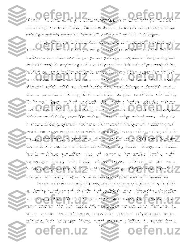 ishonch   -   bu   uchta   xazina   yoki   uchta   marvaridga,   inson   kamolotining   uchta   bebaho
manbalariga ishonchdir: Budda, Dxarma va Sangha. Bu e'tiqod "uchlik boshpana" deb
ataladigan qadimiy, ammo hali ham talaffuz qilingan formulada ifodalangan.
Hinayana  ta'limotida Budda  Xudo  emas,  balki   ta'lim  beruvchi   shaxsdir;   u yo'l
ko'rsatadi.   Dharma  -   bu   ta'limot,  u   qaerga  borishni   ko'rsatuvchi   qo'llanma.   Sangha  -
bu   dxarma   tomonidan   tasvirlangan   yo'ldan   yuradigan   mavjudotlar.   Sanghaning   turli
darajalari mavjud: sanghaning ba'zi a'zolari yuqori darajada tushunilgan mavjudotlar,
ba'zilari   esa   yangi   boshlanuvchilardir,   ammo   buddist   yo'lidan   yurgan   har   bir   kishi
sangha   a'zosi   hisoblanadi.   Bu   boshpana   olishning   tashqi   ma'nosidir.   Asl   tabiatning
sifatlarini   saqlab   qolish   va   ularni   barcha   tirik   mavjudotlarga   nurlantirish   mutlaq
dharma   panohida   bo'lishning   ichki   ma'nosidir.   "Sangha"   sanskritcha   so'z   bo'lib,
"bo'linmas"   degan   ma'noni   anglatadi.   Bu   ongning   haqiqiy   tabiatiga   nisbatan
ravshanlik va bo'shliqning ajralmasligini anglatadi. Ichki sangha ham ongda mavjud.
Rohib   muqaddaslikka,   arxatlikka   erishsa,   u   endi   panohga   muhtoj   emas:   uning   o'zi
boshpana ob'ektiga aylanadi. Boshpana olish marosimi Shakyamuni Buddaning nasl-
nasabi, dxarma va sanghaning barakalarini etkazadi. Inson panoh nazr qilsa, uni pok
niyatga  yo‘naltirishi,  uni  barcha  mavjudotlar   manfaati   uchun  qilishi  kerak.  Marosim
davomida ishtirokchilar ma’rifat timsoli sifatida tarixiy Budda – Shakyamuni Budda
haqida   mulohaza   yuritadilar.   Ular   uni   osmonda   har   tarafga   donolik   nurini
sochayotgan   haqiqiy   tirik   Budda   sifatida   tasavvur   qilishadi.   U   uch   marta
bodxisattvalar, arxatlar va buddalar kabi ko'plab amalga oshirilgan mavjudotlar bilan
o'ralgan. Hammalari jilmayib, hikmat va barakalarning kamalak nurini taratadilar.
Panoh   topishdan   maqsad   tirik   mavjudotlarning   qorong'u   jaholatini   yo'q   qilish
va ularning haqiqiy ongini ochishdir. Buni tasdiqlash uchun o‘qituvchi va shogirdlar
uch   marta   aytadilar:   “Men   ma’rifatga   erishgunimcha   Budda,   Dxarma   va   Sanghadan
panoh   topaman.   Men   buni   barcha   tirik   mavjudotlar   manfaati   uchun   qilaman   ».   Bu
satrlar   uchinchi   marta   o‘qilganda,   o‘quvchilar   boshpana   ob’yektlaridan   chiqib,
qalblariga   kirib   kelayotgan   hikmat   nurini   tasavvur   qiladilar.   Bu   vaqtda   domla
14 