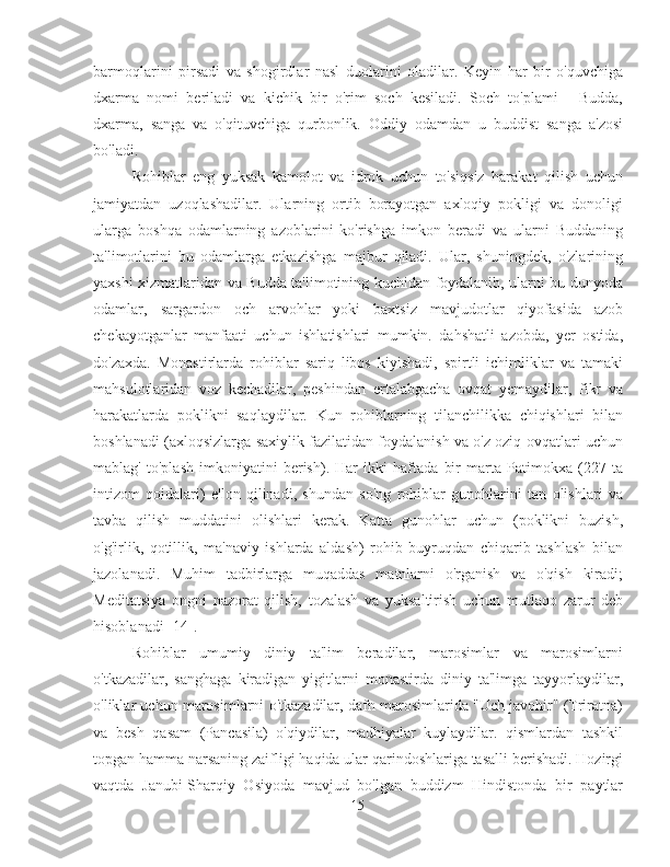 barmoqlarini   pirsadi   va   shogirdlar   nasl   duolarini   oladilar.   Keyin   har   bir   o'quvchiga
dxarma   nomi   beriladi   va   kichik   bir   o'rim   soch   kesiladi.   Soch   to'plami   -   Budda,
dxarma,   sanga   va   o'qituvchiga   qurbonlik.   Oddiy   odamdan   u   buddist   sanga   a'zosi
bo'ladi.
Rohiblar   eng   yuksak   kamolot   va   idrok   uchun   to'siqsiz   harakat   qilish   uchun
jamiyatdan   uzoqlashadilar.   Ularning   ortib   borayotgan   axloqiy   pokligi   va   donoligi
ularga   boshqa   odamlarning   azoblarini   ko'rishga   imkon   beradi   va   ularni   Buddaning
ta'limotlarini   bu   odamlarga   etkazishga   majbur   qiladi.   Ular,   shuningdek,   o'zlarining
yaxshi xizmatlaridan va Budda ta'limotining kuchidan foydalanib, ularni bu dunyoda
odamlar,   sargardon   och   arvohlar   yoki   baxtsiz   mavjudotlar   qiyofasida   azob
chekayotganlar   manfaati   uchun   ishlatishlari   mumkin.   dahshatli   azobda,   yer   ostida,
do'zaxda.   Monastirlarda   rohiblar   sariq   libos   kiyishadi,   spirtli   ichimliklar   va   tamaki
mahsulotlaridan   voz   kechadilar,   peshindan   ertalabgacha   ovqat   yemaydilar,   fikr   va
harakatlarda   poklikni   saqlaydilar.   Kun   rohiblarning   tilanchilikka   chiqishlari   bilan
boshlanadi (axloqsizlarga saxiylik fazilatidan foydalanish va o'z oziq-ovqatlari uchun
mablag'   to'plash   imkoniyatini   berish).   Har   ikki   haftada   bir   marta   Patimokxa   (227   ta
intizom   qoidalari)   e'lon   qilinadi,   shundan   so'ng   rohiblar   gunohlarini   tan   olishlari   va
tavba   qilish   muddatini   olishlari   kerak.   Katta   gunohlar   uchun   (poklikni   buzish,
o'g'irlik,   qotillik,   ma'naviy   ishlarda   aldash)   rohib   buyruqdan   chiqarib   tashlash   bilan
jazolanadi.   Muhim   tadbirlarga   muqaddas   matnlarni   o'rganish   va   o'qish   kiradi;
Meditatsiya   ongni   nazorat   qilish,   tozalash   va   yuksaltirish   uchun   mutlaqo   zarur   deb
hisoblanadi [14].
Rohiblar   umumiy   diniy   ta'lim   beradilar,   marosimlar   va   marosimlarni
o'tkazadilar,   sanghaga   kiradigan   yigitlarni   monastirda   diniy   ta'limga   tayyorlaydilar,
o'liklar uchun marosimlarni o'tkazadilar, dafn marosimlarida "Uch javohir" (Triratna)
va   besh   qasam   (Pancasila)   o'qiydilar,   madhiyalar   kuylaydilar.   qismlardan   tashkil
topgan hamma narsaning zaifligi haqida ular qarindoshlariga tasalli berishadi. Hozirgi
vaqtda   Janubi-Sharqiy   Osiyoda   mavjud   bo'lgan   buddizm   Hindistonda   bir   paytlar
15 