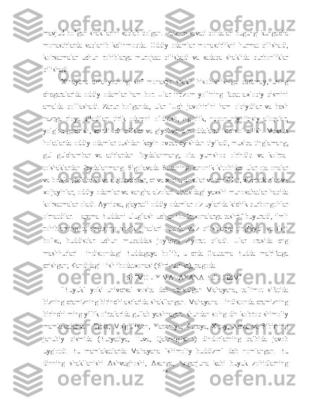 mavjud bo'lgan shakllarini saqlab qolgan. Intizom savati qoidalari bugungi kungacha
monastirlarda   saqlanib   kelinmoqda.   Oddiy   odamlar   monastirlikni   hurmat   qilishadi,
ko'rsatmalar   uchun   rohiblarga   murojaat   qilishadi   va   sadaqa   shaklida   qurbonliklar
qilishadi.
Xinayana   amaliyotning   sof   monastir   shakli   hisoblanishiga   qaramay,   uning
chegaralarida   oddiy   odamlar   ham   bor.   Ular   intizom   yo'lining   faqat   axloqiy   qismini
amalda   qo'llashadi.   Zarur   bo'lganda,   ular   "Uch   javohir"ni   ham   o'qiydilar   va   besh
nazrga   rioya   qiladilar:   tirik   odamni   o'ldirish,   o'g'irlik,   noqonuniy   jinsiy   aloqalar,
yolg'on gapirish, spirtli ichimliklar va giyohvand moddalarni iste'mol  qilish. Maxsus
holatlarda   oddiy  odamlar  tushdan   keyin  ovqat  eyishdan   tiyiladi,   musiqa  tinglamang,
gul   gulchambar   va   atirlardan   foydalanmang,   o'ta   yumshoq   o'rindiq   va   ko'rpa-
to'shaklardan foydalanmang. Sigolavada  Suttaning kanonik kitobidan ular  ota-onalar
va bolalar, talabalar va o'qituvchilar, er va xotin, do'stlar va tanishlar, xizmatkorlar va
xo'jayinlar, oddiy odamlar  va  sangha a'zolari  o'rtasidagi  yaxshi  munosabatlar  haqida
ko'rsatmalar oladi. Ayniqsa, g'ayratli oddiy odamlar o'z uylarida kichik qurbongohlar
o'rnatdilar.   Hamma   Buddani   ulug'lash   uchun   ibodatxonalarga   tashrif   buyuradi,   ilmli
rohiblarning   ta'limotning   nozik   jihatlari   haqida   va'z   qilishlarini   tinglaydi   va   iloji
bo'lsa,   buddistlar   uchun   muqaddas   joylarga   ziyorat   qiladi.   Ular   orasida   eng
mashhurlari   Hindistondagi   Buddagaya   bo'lib,   u   erda   Gautama   Budda   ma'rifatga
erishgan; Kandidagi Tish ibodatxonasi (Shri-Lanka), pagoda 
SHIMOLIY MAHAYANA BUDDIZMI
"Buyuk"   yoki   universal   vosita   deb   ataladigan   Mahayana,   ta'limot   sifatida
bizning eramizning birinchi asrlarida shakllangan. Mahayana Hindistonda eramizning
birinchi ming yillik o rtalarida gullab-yashnagan. shundan so'ng din ko'proq shimoliyʻ
mamlakatlarda   -   Tibet,   Mo'g'uliston,   Yaponiya,   Koreya,   Xitoy,   Nepal   va   Sibirning
janubiy   qismida   (Buryatiya,   Tuva,   Qalmog'iston)   dindorlarning   qalbida   javob
uyg'otdi.   Bu   mamlakatlarda   Mahayana   "shimoliy   buddizm"   deb   nomlangan.   Bu
dinning   shakllanishi   Ashvaghoshi,   Asanga,   Nagarjuna   kabi   buyuk   zohidlarning
16 