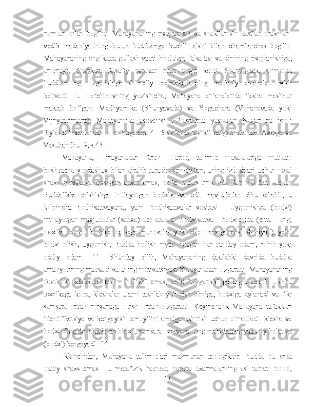 nomlari   bilan   bog liq.   Mahayananing   rivojlanishi   va   shakllanishi   dastlab   braxman-ʻ
vedik   madaniyatining   butun   buddizmga   kuchli   ta'siri   bilan   chambarchas   bog'liq.
Mahayananing   eng   katta   gullash   vaqti   hinduizm   falsafasi   va  dinining   rivojlanishiga,
aniqrog'i,   Shankara   falsafiy   harakati   bilan   to'g'ri   keldi.   Shuningdek,   shimolda
buddizmning   o'zgarishiga   shimoliy   mamlakatlarning   madaniy   an'analari   ta'sir
ko'rsatdi.   E.   Torchinovning   yozishicha,   Mahayana   an analarida   ikkita   mashhur	
ʼ
maktab   bo lgan:   Madhyamika   (Shunyavada)   va   Yogachara   (Vijnanavada   yoki	
ʻ
Vijnyaptimatra).   Madhyamika   asoschisi   1-2-asrlarda   yashagan   Nagarjuna   ismli
faylasuf hisoblanadi. n. e. Yogacara 4—5-asrlarda tashkil etilgan. aka-uka Asanga va
Vasubandhu [9, s.43].
Mahayana,   Hinayanadan   farqli   o'laroq,   ta'limot   masalalariga   mutlaqo
boshqacha   yondashuv   bilan   ajralib   turadi:   birinchidan,   uning   izdoshlari   uchun   ideal
shaxs   nirvanaga   erishgan   arxat   emas,   balki   butun   tirik   odamlar   manfaati   uchun
Buddalikka   erishishga   intilayotgan   bodxisattva   edi.   mavjudotlar.   Shu   sababli,   u
ko'pincha   Bodhisattvayana,   ya'ni   Bodhisattvalar   vositasi   -   Uyg'onishga   (bodxi)
intilayotgan   mavjudotlar   (sattva)   deb   ataladi.   Bodxisattva   -   bodxichitta   (citta   -   ong,
psixika;   bu  holda,   biror   narsaga   munosabat   yoki   biror   narsaga   erishish   niyati),   ya'ni
bodxi   olish,   uyg'onish,   Budda   bo'lish   niyati   bo'lgan   har   qanday   odam,   rohib   yoki
oddiy   odam.   [11].   Shunday   qilib,   Mahayananing   dastlabki   davrida   buddist
amaliyotining maqsadi va uning motivatsiyasi Xinayanadan o'zgaradi: Mahayananing
dastlabki   tafakkuri   "taslim   bo'lish"   emas,   balki   "o'zgarish"   ga   urg'u   beradi.   Ushbu
texnikaga   ko'ra,   kleshalar   ularni   tashlab   yuborish   o'rniga,   bodxiga   aylanadi   va   fikr
samsara   orqali   nirvanaga   o'tish   orqali   o'zgaradi.   Keyinchalik   Mahayana   tafakkuri
identifikatsiya   va   kengayish   tamoyilini   amalga   oshirish   uchun   o'rnatiladi:   klesha   va
bodxi. Ong donolik bilan bir xil, samsara - nirvana. Ong ma'rifatning yakuniy holatiga
(bodxi) kengayadi [14].
Ikkinchidan,   Mahayana   ta'limotlari   mazmunan   teologikdir:   Budda   bu   erda
oddiy   shaxs   emas   -   u   metafizik   haqiqat,   barcha   dxarmalarning   asl   tabiati   bo'lib,
17 