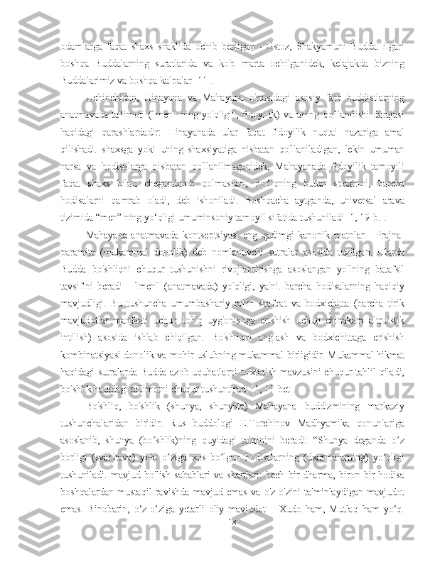 odamlarga   faqat   shaxs   shaklida   ochib   berilgan   -   Ustoz,   Shakyamuni   Budda.   ilgari
boshqa   Buddalarning   suratlarida   va   ko'p   marta   ochilganidek,   kelajakda   bizning
Buddalarimiz va boshqa kalpalar [11].
Uchinchidan,   Hinayana   va   Mahayana   o'rtasidagi   asosiy   farq   buddistlarning
anatmavada   ta'limoti   ("men"   ning   yo'qligi",   fidoyilik)   va   uning   qo'llanilishi   darajasi
haqidagi   qarashlardadir:   Hinayanada   ular   faqat   fidoyilik   nuqtai   nazariga   amal
qilishadi.   shaxsga   yoki   uning   shaxsiyatiga   nisbatan   qo'llaniladigan,   lekin   umuman
narsa   va   hodisalarga   nisbatan   qo'llanilmaganidek,   Mahayanada   fidoyilik   tamoyili
faqat   shaxs   bilan   chegaralanib   qolmasdan,   borliqning   butun   spektrini,   barcha
hodisalarni   qamrab   oladi,   deb   ishoniladi.   Boshqacha   aytganda,   universal   arava
tizimida “men” ning yo‘qligi umuminsoniy tamoyil sifatida tushuniladi [1, 19-b.].
Mahayana   anatmavada   kontseptsiyasi   eng   qadimgi   kanonik   matnlar   -   Prajna-
paramita   (mukammal   donolik)   deb   nomlanuvchi   sutralar   asosida   tuzilgan.   Ularda
Budda   bo'shliqni   chuqur   tushunishni   rivojlantirishga   asoslangan   yo'lning   batafsil
tavsifini   beradi   -   "men"   (anatmavada)   yo'qligi,   ya'ni.   barcha   hodisalarning   haqiqiy
mavjudligi.   Bu   tushuncha   umumbashariy   rahm-shafqat   va   bodxichitta   (barcha   tirik
mavjudotlar   manfaati   uchun   to'liq   uyg'onishga   erishish   uchun   chinakam   altruistik
intilish)   asosida   ishlab   chiqilgan.   Bo'shliqni   anglash   va   bodxichittaga   erishish
kombinatsiyasi donolik va mohir uslubning mukammal birligidir. Mukammal hikmat
haqidagi sutralarda Budda azob-uqubatlarni to'xtatish mavzusini  chuqur tahlil qiladi,
bo'shlik haqidagi ta'limotni chuqur tushuntiradi [1, 11-bet].
Bo'shliq,   bo'shlik   (shunya,   shunyata)   Mahayana   buddizmining   markaziy
tushunchalaridan   biridir.   Rus   buddologi   E.Torchinov   Madhyamika   qonunlariga
asoslanib,   shunya   (bo shlik)ning   quyidagi   talqinini   beradi:   “Shunya   deganda   o zʻ ʻ
borligi   (svabhava)   yoki   o ziga   xos   bo lgan   hodisalarning   (dxarmalarning)   yo qligi	
ʻ ʻ ʻ
tushuniladi.   mavjud   bo'lish   sabablari   va   shartlari:   hech   bir   dharma,   biron   bir   hodisa
boshqalardan   mustaqil   ravishda   mavjud   emas   va   o'z-o'zini   ta'minlaydigan   mavjudot
emas.   Binobarin,   o‘z-o‘ziga   yetarli   oliy   mavjudot   –   Xudo   ham,   Mutlaq   ham   yo‘q.
18 