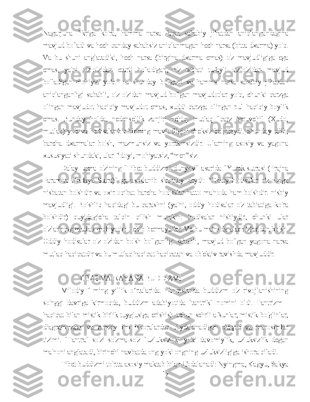 Nagarjuna   fikriga   ko'ra,   hamma   narsa   faqat   sababiy   jihatdan   aniqlangandagina
mavjud bo'ladi va hech qanday sababsiz aniqlanmagan hech narsa (bitta dxarma) yo'q.
Va   bu   shuni   anglatadiki,   hech   narsa   (birgina   dxarma   emas)   o'z   mavjudligiga   ega
emas,   ya'ni   o'z-o'zidan   etarli   bo'ladigan,   o'z   tabiati   tufayli   o'z-o'zidan   mavjud
bo'ladigan   mohiyat   yo'q.   Bu   shunday   bo'lgani   va   hamma   narsa   sababiy   jihatdan
aniqlanganligi   sababli,   o'z-o'zidan   mavjud   bo'lgan   mavjudotlar   yo'q,   chunki   qarzga
olingan   mavjudot   haqiqiy   mavjudot   emas,   xuddi   qarzga   olingan   pul   haqiqiy   boylik
emas.   Bunday   holda,   nedensellik   zanjiri   ochiq:   mutlaq   "qarz   beruvchi"   (Xudo,
mutlaq) yo'q va hodisalar bir-birining mavjudligini cheksiz belgilaydi. Shunday qilib,
barcha   dxarmalar   bo'sh,   mazmunsiz   va   yordamsizdir.   Ularning   asosiy   va   yagona
xususiyati shundaki, ular fidoyi, mohiyatsiz, “men”siz.
Dalay Lama o'zining "Tibet  buddizmi dunyosi" asarida "Yurak sutrasi  (Prajna
Paramita   Hridaya   Sutra)"   ga   asoslanib   shunday   deydi:   "Oddiy   hodisalar   o'z-o'ziga
nisbatan bo'shdir  va oxir-oqibat barcha hodisalar  hatto ma'noda ham bo'shdir. nisbiy
mavjudligi.   Bo'shliq   haqidagi   bu   qarashni   (ya'ni,   oddiy   hodisalar   o'z   tabiatiga   ko'ra
bo'shdir)   quyidagicha   talqin   qilish   mumkin:   hodisalar   nisbiydir,   chunki   ular
o'zlarining mutlaq mohiyatini ochib bermaydilar. Va bu ma'noda ular o'zlaridan bo'sh.
Oddiy   hodisalar   o'z-o'zidan   bo'sh   bo'lganligi   sababli,   mavjud   bo'lgan   yagona   narsa
mutlaq haqiqatdir va bu mutlaq haqiqat haqiqatan va ob'ektiv ravishda mavjuddir.
         TIBET VAJRAYANA BUDDIZMI
Milodiy   1-ming   yillik   o rtalarida.   Hindistonda   buddizm   o'z   rivojlanishiningʻ
so'nggi   davriga   kirmoqda,   buddizm   adabiyotida   "tantrik"   nomini   oldi.   Tantrizm   -
haqiqat bilan mistik birlik tuyg'usiga erishish uchun sehrli afsunlar, mistik bo'g'inlar,
diagrammalar   va   ramziy   imo-ishoralardan   foydalanadigan   e'tiqod   va   marosimlar
tizimi.   "Tantra"   so'zi   so'zma-so'z   "uzluksizlik"   yoki   davomiylik,   uzluksizlik   degan
ma'noni anglatadi, birinchi navbatda ong yoki ongning uzluksizligiga ishora qiladi.
Tibet buddizmi to'rtta asosiy maktab bilan ifodalanadi: Nyingma, Kagyu, Sakya
19 