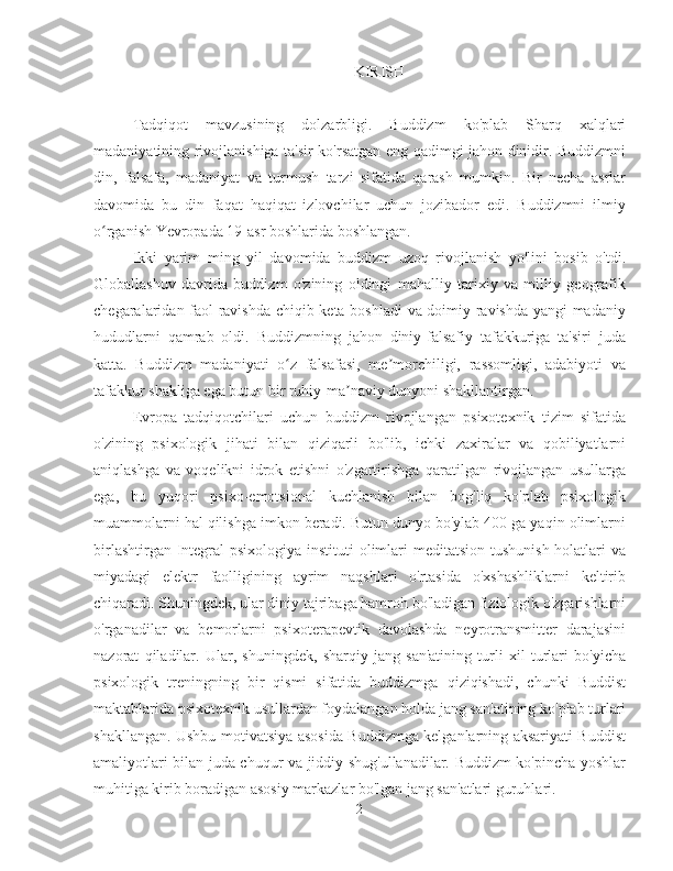 KIRISH
Tadqiqot   mavzusining   dolzarbligi.   Buddizm   ko'plab   Sharq   xalqlari
madaniyatining rivojlanishiga ta'sir ko'rsatgan eng qadimgi jahon dinidir. Buddizmni
din,   falsafa,   madaniyat   va   turmush   tarzi   sifatida   qarash   mumkin.   Bir   necha   asrlar
davomida   bu   din   faqat   haqiqat   izlovchilar   uchun   jozibador   edi.   Buddizmni   ilmiy
o rganish Yevropada 19-asr boshlarida boshlangan.ʻ
Ikki   yarim   ming   yil   davomida   buddizm   uzoq   rivojlanish   yo'lini   bosib   o'tdi.
Globallashuv   davrida   buddizm   o'zining   oldingi   mahalliy   tarixiy   va   milliy   geografik
chegaralaridan faol ravishda chiqib keta boshladi  va doimiy ravishda yangi madaniy
hududlarni   qamrab   oldi.   Buddizmning   jahon   diniy-falsafiy   tafakkuriga   ta'siri   juda
katta.   Buddizm   madaniyati   o z   falsafasi,   me morchiligi,   rassomligi,   adabiyoti   va	
ʻ ʼ
tafakkur shakliga ega butun bir ruhiy-ma naviy dunyoni shakllantirgan.	
ʼ
Evropa   tadqiqotchilari   uchun   buddizm   rivojlangan   psixotexnik   tizim   sifatida
o'zining   psixologik   jihati   bilan   qiziqarli   bo'lib,   ichki   zaxiralar   va   qobiliyatlarni
aniqlashga   va   voqelikni   idrok   etishni   o'zgartirishga   qaratilgan   rivojlangan   usullarga
ega,   bu   yuqori   psixo-emotsional   kuchlanish   bilan   bog'liq   ko'plab   psixologik
muammolarni hal qilishga imkon beradi. Butun dunyo bo'ylab 400 ga yaqin olimlarni
birlashtirgan Integral  psixologiya instituti olimlari meditatsion tushunish holatlari va
miyadagi   elektr   faolligining   ayrim   naqshlari   o'rtasida   o'xshashliklarni   keltirib
chiqaradi. Shuningdek, ular diniy tajribaga hamroh bo'ladigan fiziologik o'zgarishlarni
o'rganadilar   va   bemorlarni   psixoterapevtik   davolashda   neyrotransmitter   darajasini
nazorat   qiladilar.   Ular,   shuningdek,   sharqiy   jang   san'atining   turli   xil   turlari   bo'yicha
psixologik   treningning   bir   qismi   sifatida   buddizmga   qiziqishadi,   chunki   Buddist
maktablarida psixotexnik usullardan foydalangan holda jang san'atining ko'plab turlari
shakllangan. Ushbu motivatsiya asosida Buddizmga kelganlarning aksariyati Buddist
amaliyotlari bilan juda chuqur va jiddiy shug'ullanadilar. Buddizm ko'pincha yoshlar
muhitiga kirib boradigan asosiy markazlar bo'lgan jang san'atlari guruhlari.
2 