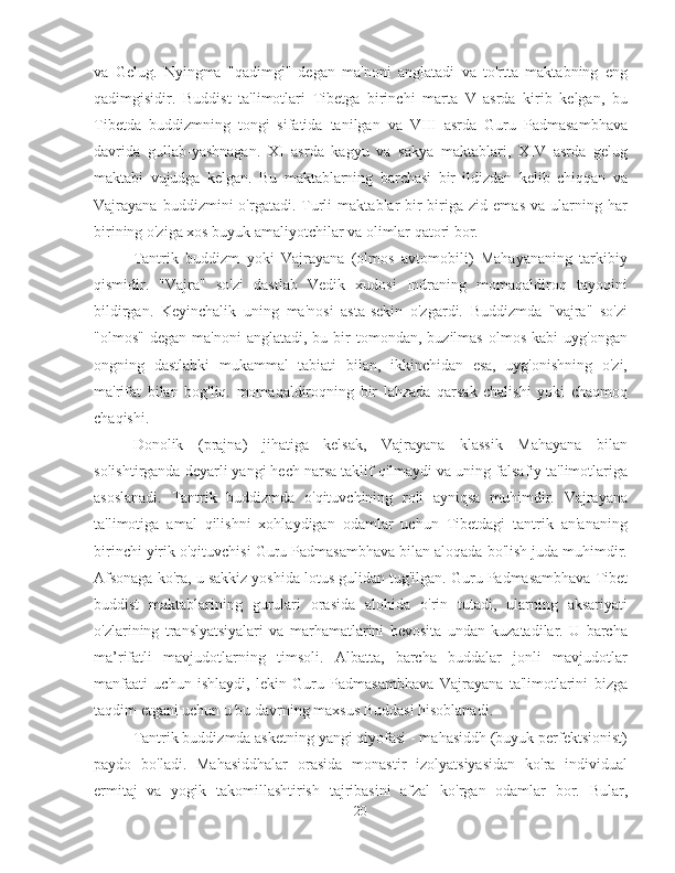 va   Gelug.   Nyingma   "qadimgi"   degan   ma'noni   anglatadi   va   to'rtta   maktabning   eng
qadimgisidir.   Buddist   ta'limotlari   Tibetga   birinchi   marta   V   asrda   kirib   kelgan,   bu
Tibetda   buddizmning   tongi   sifatida   tanilgan   va   VIII   asrda   Guru   Padmasambhava
davrida   gullab-yashnagan.   XI   asrda   kagyu   va   sakya   maktablari,   XIV   asrda   gelug
maktabi   vujudga   kelgan.   Bu   maktablarning   barchasi   bir   ildizdan   kelib   chiqqan   va
Vajrayana   buddizmini   o'rgatadi.  Turli   maktablar   bir-biriga  zid   emas   va   ularning   har
birining o'ziga xos buyuk amaliyotchilar va olimlar qatori bor.
Tantrik   buddizm   yoki   Vajrayana   (olmos   avtomobili)   Mahayananing   tarkibiy
qismidir.   "Vajra"   so'zi   dastlab   Vedik   xudosi   Indraning   momaqaldiroq   tayoqini
bildirgan.   Keyinchalik   uning   ma'nosi   asta-sekin   o'zgardi.   Buddizmda   "vajra"   so'zi
"olmos"  degan   ma'noni  anglatadi,  bu  bir   tomondan,  buzilmas  olmos   kabi   uyg'ongan
ongning   dastlabki   mukammal   tabiati   bilan,   ikkinchidan   esa,   uyg'onishning   o'zi,
ma'rifat   bilan   bog'liq.   momaqaldiroqning   bir   lahzada   qarsak   chalishi   yoki   chaqmoq
chaqishi.
Donolik   (prajna)   jihatiga   kelsak,   Vajrayana   klassik   Mahayana   bilan
solishtirganda deyarli yangi hech narsa taklif qilmaydi va uning falsafiy ta'limotlariga
asoslanadi.   Tantrik   buddizmda   o'qituvchining   roli   ayniqsa   muhimdir.   Vajrayana
ta'limotiga   amal   qilishni   xohlaydigan   odamlar   uchun   Tibetdagi   tantrik   an'ananing
birinchi yirik o'qituvchisi Guru Padmasambhava bilan aloqada bo'lish juda muhimdir.
Afsonaga ko'ra, u sakkiz yoshida lotus gulidan tug'ilgan. Guru Padmasambhava Tibet
buddist   maktablarining   gurulari   orasida   alohida   o'rin   tutadi,   ularning   aksariyati
o'zlarining   translyatsiyalari   va   marhamatlarini   bevosita   undan   kuzatadilar.   U   barcha
ma’rifatli   mavjudotlarning   timsoli.   Albatta,   barcha   buddalar   jonli   mavjudotlar
manfaati   uchun   ishlaydi,   lekin   Guru   Padmasambhava   Vajrayana   ta'limotlarini   bizga
taqdim etgani uchun u bu davrning maxsus Buddasi hisoblanadi.
Tantrik buddizmda asketning yangi qiyofasi - mahasiddh (buyuk perfektsionist)
paydo   bo'ladi.   Mahasiddhalar   orasida   monastir   izolyatsiyasidan   ko'ra   individual
ermitaj   va   yogik   takomillashtirish   tajribasini   afzal   ko'rgan   odamlar   bor.   Bular,
20 