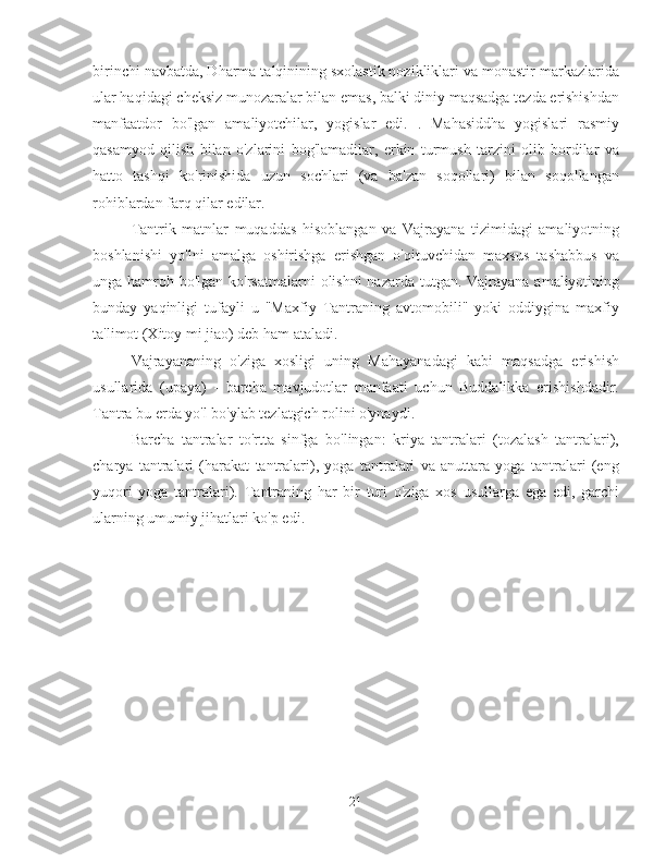 birinchi navbatda, Dharma talqinining sxolastik nozikliklari va monastir markazlarida
ular haqidagi cheksiz munozaralar bilan emas, balki diniy maqsadga tezda erishishdan
manfaatdor   bo'lgan   amaliyotchilar,   yogislar   edi.   .   Mahasiddha   yogislari   rasmiy
qasamyod   qilish   bilan   o'zlarini   bog'lamadilar,   erkin   turmush   tarzini   olib   bordilar   va
hatto   tashqi   ko'rinishida   uzun   sochlari   (va   ba'zan   soqollari)   bilan   soqollangan
rohiblardan farq qilar edilar.
Tantrik   matnlar   muqaddas   hisoblangan   va   Vajrayana   tizimidagi   amaliyotning
boshlanishi   yo'lni   amalga   oshirishga   erishgan   o'qituvchidan   maxsus   tashabbus   va
unga hamroh bo'lgan ko'rsatmalarni  olishni  nazarda tutgan. Vajrayana amaliyotining
bunday   yaqinligi   tufayli   u   "Maxfiy   Tantraning   avtomobili"   yoki   oddiygina   maxfiy
ta'limot (Xitoy mi jiao) deb ham ataladi.
Vajrayananing   o'ziga   xosligi   uning   Mahayanadagi   kabi   maqsadga   erishish
usullarida   (upaya)   -   barcha   mavjudotlar   manfaati   uchun   Buddalikka   erishishdadir.
Tantra bu erda yo'l bo'ylab tezlatgich rolini o'ynaydi.
Barcha   tantralar   to'rtta   sinfga   bo'lingan:   kriya   tantralari   (tozalash   tantralari),
charya   tantralari   (harakat   tantralari),   yoga   tantralari   va   anuttara   yoga   tantralari   (eng
yuqori   yoga   tantralari).   Tantraning   har   bir   turi   o'ziga   xos   usullarga   ega   edi,   garchi
ularning umumiy jihatlari ko'p edi.
21 