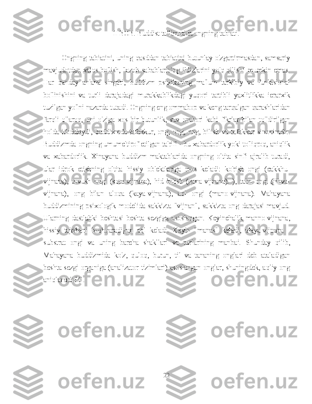 II BOB. Buddist ta’limotida ongning tabiati.
Ongning   tabiatini,   uning   qasddan   tabiatini   butunlay   o'zgartirmasdan,   samsariy
mavjudotdan xalos bo'lish, "azob sabablarining ildizlarini yo'q qilish" mumkin emas.
Har   qanday   an'ana   singari,   buddizm   psixikaning   ma'lum   tarkibiy   va   funktsional
bo'linishini   va   turli   darajadagi   murakkablikdagi   yuqori   tartibli   yaxlitlikka   ierarxik
tuzilgan yo'lni nazarda tutadi. Ongning eng ommabop va keng tarqalgan qarashlaridan
farqli   o'laroq,   uni   o'ziga   xos   bir   butunlik,   suv   ombori   kabi   fikrlar   bilan   to'ldirilgan
holda   ifodalaydi,   buddizmda   tafakkur,   ong,   ong,   ong,   bilish   va   tafakkur   sinonimdir.
Buddizmda ongning umume'tirof etilgan ta'rifi - bu xabardorlik yoki to'liqroq, aniqlik
va   xabardorlik.   Xinayana   buddizm   maktablarida   ongning   oltita   sinfi   ajralib   turadi,
ular   idrok   etishning   oltita   hissiy   ob'ektlariga   mos   keladi:   ko'rish   ongi   (cakkhu-
vijnana),   tovush   ongi   (sota-vijnana),   hid   bilish   (gana-vijnana).   ),   ta'm   ongi   (jihva-
vijnana),   ong   bilan   aloqa   (kaya-vijnana),   aql   ongi   (mano-vijnana).   Mahayana
buddizmining   psixologik   modelida   sakkizta   "vijnan",   sakkizta   ong   darajasi   mavjud.
Ularning   dastlabki   beshtasi   beshta   sezgiga   asoslangan.   Keyinchalik   manno-vijnana,
hissiy   tajribani   boshqaradigan   aql   keladi.   Keyin   "manas"   keladi,   alaya-vijnana   -
substrat   ongi   va   uning   barcha   shakllari   va   turlarining   manbai.   Shunday   qilib,
Mahayana   buddizmida   ko'z,   quloq,   burun,   til   va   tananing   onglari   deb   ataladigan
beshta sezgi organiga (analizator tizimlari) asoslangan onglar, shuningdek, aqliy ong
aniqlanadi [4].
22 