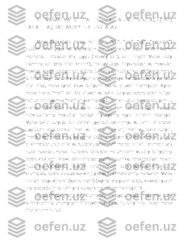 2.1   "MANAS"   VA   "CHITTA"   -   BUDDIST   TA'LIMOTINING   AQL   (ONG)
TABIATI HAQIDAGI ASOSIY TUSHUNCHALARI.
Manas   (sanskritcha   manas,   pali   mano,   “aql”,   “ong”,   “aql”,   “mentalitet”)
buddizm   psixologiyasi   va   falsafasida   muhim   tushunchadir.   Sutta-   va   Abhidxarma
matnlarida   -   pitakalar   ichki   tuyg'u   ("shaxsiy   aql"),   aql   -   ongdir.   Manas   oddiy
odamning   aqli   (citta   bilan   sinonim),   his-tuyg'ularga   bo'ysunadigan   va   mavzudan
mavzuga   sakrab   o'tadigan   aqli   sifatida   tushuniladi.   Buddist   ikonografiyasida   manas
ko'pincha maymun, tartibsiz faoliyatni anglatuvchi hayvon sifatida tasvirlangan. Shu
bilan   birga,   manas   aynan   shaxs   faoliyatini   nazorat   qiluvchi   hokimiyatdir.   Aynan
manas   boshqa   “men”   dan   farq   qiluvchi   va   tashqi   dunyoga   qarama-qarshi   bo lganʻ
ma lum bir o zgarmas “men” g oyasining paydo bo lishi uchun javobgardir, ya ni. u	
ʼ ʻ ʻ ʻ ʼ
boshqa   individlardan   ham,   tashqi   dunyodan   ham   farq   qiladigan   mustaqil
individuallikning   mavjudligi   haqidagi   illyuziyaning   paydo   bo'lishini   belgilaydi.
Manas   tashqi   dunyoga   faol   qiziqish   uyg'otadi,   avtonomiya   va   o'zini   o'zi   anglash
tuyg'ularini   shakllantiradi:   "men"   va   "boshqa   odamlar",   "men"   va   "tashqi   dunyo",
"meniki" va "meniki emas" va keyingi ularning namoyon bo'lishida xilma-xil bo'lgan
qo'shimchalar   ,   jalb   qilish   va   rad   etish,   egosentrizm   manbai   bo'lish.   Fenomenologik
nuqtai   nazardan,   manas   -   bu   barcha   idrok   etish   ma'lumotlarini   va   aqliy   faoliyatning
barcha shakllarini "shaxs" deb nomlangan yagona butunlikka birlashtiradigan makon.
Buddaning   aytishicha,   "ongning   oltita   to'plami   aqliy   manbaga   birlashadi";
shuningdek, barcha diqqatga sazovor joylar va qo'shimchalarning markazidir. Manas
noto'g'ri "alaya-vijnana" (xazina ongini) (keyingi eng yuqori daraja, shaxsdan yuqori
ong darajasi) alohida o'zini yoki substansional ruh deb hisoblaydi[15].
Chitta   (fikrlash,   aql,   ong,   shuningdek,   his-tuyg'u,   istak)   -   insonning   aqliy
ko'rinishlarining   umumiyligini   bildiruvchi   tushuncha;   bu   ruhiy   holat.   Ba'zan   manas
bilan sinonim bo'ladi 
23 