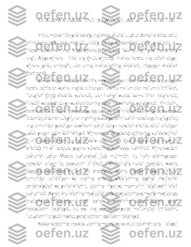 2.2 "ALAYA-VIJNANA" ONG TABIATINING FAZILATLARI SIFATIDA
Biroq, manas ildiz yoki asosiy ong emas, chunki u uchun Atman sifatida qabul
qilinadigan   narsa   ham   mavjud   -   oddiy   abadiy   substansional   o'zim   yoki   ruh.   Bu
"narsa" sakkizinchi ong - alaya-vijnana (so'zma-so'z: "xazina ongi" yoki "repozitoriy
ong".   Alaya-vijnana   -   ildiz   ong   (mula-vijnana).   Boshqa   barcha   ong   turlari   alaya-
vijnana   yoki,   aniqrog‘i,   ular   uning   boshqaligining   shakllari,   o‘zgargan   shakllari
(parinama).
Boshlanmagan   vaqtdan   beri   tirik   mavjudot   olgan   barcha   ma'lumotlar,   u   olgan
barcha   tajribalar   xazina   ongida   to'plangan.   Ushbu   ma'lumotlar   ma'lumot   birliklari,
"urug'lar"   (bija)   shaklida   saqlanadi,   ular   hozirgi   vaqtda   karma   bilan   belgilanadi,
"o'sadi" va tashqi dunyo va sharoitlarning tegishli tasvirlariga yangilanadi. Binobarin,
barcha tajribalar tegishli mazmunga ega turli xil ong holatlaridan boshqa narsa emas.
Odamlar, aldanish tufayli, o'z ongining xususiyatlarini tashqi narsalarga bog'laydilar,
ong   tomonidan   yaratilgan   tasvirlarni   tashqi   dunyo   narsalari   sifatida   qabul   qiladigan
uxlab yotgan odam kabi ishlaydi. Vijnanavada (yogakara) tajribaning sub'ektiv jihati
(jonli   mavjudot)   ham,   uning   ob'ektiv   tomoni   ham   (tashqi   dunyo   ong   mazmuni
sifatida)   bir   xil   darajada   yagona   substrat   ong-xazinasiga   tushiriladi.   Vijnanavadani
tushunish   uchun   Vasana   tushunchasi   juda   muhimdir.   Bu   hozir   etishmayotgan
narsadan   qolgan   iz,   taassurotni   bildiradi.   Terminologik   nuqtai   nazardan,   vasana
deganda   odatlarning   ma'lum   bir   energiyasi,   xazina   ongida   oldingi   tajribalar
tomonidan   qoldirilgan   va   ongning   empirik   shakllarining   keyingi   rivojlanish
tendentsiyalari   va   yo'nalishlarini,   ularning   niyat   va   mazmunini   belgilovchi   izlari
tushuniladi. Aynan shu izlarning mavjudligi tirik mavjudotning samsariy mavjudotga
bog'lanishida   ifodalangan   ongni   tashqi   ko'rsatishning   tobora   ko'proq   yangi
harakatlarini   belgilaydi,   bu   esa   ong   xazinasida   yangi   ma'lumotlar   birliklarini,
"urug'larni" qo'yadi. navbat, yangi tajribani egallashni belgilaydi.
Sakkiz darajaning orqasida ularning manbai va asosi, to'qqizinchi tana - "alaya"
24 