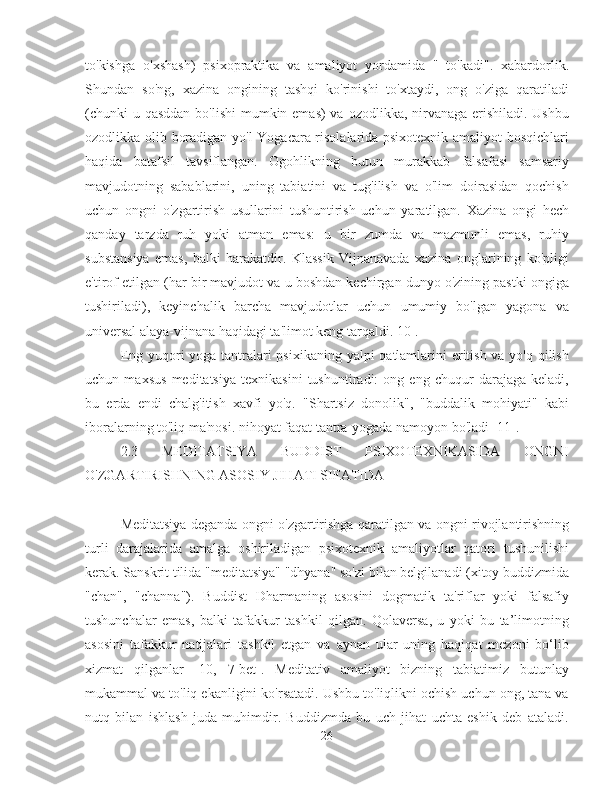 to'kishga   o'xshash)   psixopraktika   va   amaliyot   yordamida   "   to'kadi".   xabardorlik.
Shundan   so'ng,   xazina   ongining   tashqi   ko'rinishi   to'xtaydi,   ong   o'ziga   qaratiladi
(chunki  u qasddan  bo'lishi  mumkin emas)  va ozodlikka, nirvanaga erishiladi. Ushbu
ozodlikka olib boradigan yo'l Yogacara risolalarida psixotexnik amaliyot bosqichlari
haqida   batafsil   tavsiflangan.   Ogohlikning   butun   murakkab   falsafasi   samsariy
mavjudotning   sabablarini,   uning   tabiatini   va   tug'ilish   va   o'lim   doirasidan   qochish
uchun   ongni   o'zgartirish   usullarini   tushuntirish   uchun   yaratilgan.   Xazina   ongi   hech
qanday   tarzda   ruh   yoki   atman   emas:   u   bir   zumda   va   mazmunli   emas,   ruhiy
substansiya   emas,   balki   harakatdir.   Klassik   Vijnanavada   xazina   onglarining   ko'pligi
e'tirof etilgan (har bir mavjudot va u boshdan kechirgan dunyo o'zining pastki ongiga
tushiriladi),   keyinchalik   barcha   mavjudotlar   uchun   umumiy   bo'lgan   yagona   va
universal alaya-vijnana haqidagi ta'limot keng tarqaldi. 10].
Eng yuqori yoga tantralari  psixikaning yalpi qatlamlarini  eritish va yo'q qilish
uchun   maxsus   meditatsiya   texnikasini   tushuntiradi:   ong   eng   chuqur   darajaga   keladi,
bu   erda   endi   chalg'itish   xavfi   yo'q.   "Shartsiz   donolik",   "buddalik   mohiyati"   kabi
iboralarning to'liq ma'nosi. nihoyat faqat tantra-yogada namoyon bo'ladi [11].
2.3   MEDITATSIYA   BUDDIST   PSIXOTEXNIKASIDA   ONGNI
O'ZGARTIRISHNING ASOSIY JIHATI SIFATIDA
Meditatsiya deganda ongni o'zgartirishga qaratilgan va ongni rivojlantirishning
turli   darajalarida   amalga   oshiriladigan   psixotexnik   amaliyotlar   qatori   tushunilishi
kerak. Sanskrit tilida "meditatsiya" "dhyana" so'zi bilan belgilanadi (xitoy buddizmida
"chan",   "channa").   Buddist   Dharmaning   asosini   dogmatik   ta'riflar   yoki   falsafiy
tushunchalar   emas,   balki   tafakkur   tashkil   qilgan.   Qolaversa,   u   yoki   bu   ta’limotning
asosini   tafakkur   natijalari   tashkil   etgan   va   aynan   ular   uning   haqiqat   mezoni   bo‘lib
xizmat   qilganlar   [10,   7-bet].   Meditativ   amaliyot   bizning   tabiatimiz   butunlay
mukammal va to'liq ekanligini ko'rsatadi. Ushbu to'liqlikni ochish uchun ong, tana va
nutq   bilan   ishlash   juda   muhimdir.   Buddizmda   bu   uch   jihat   uchta   eshik   deb   ataladi.
26 