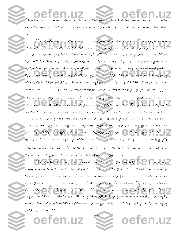 Agar aql biror narsani qabul qilsa, tana va nutq unga ergashadi. Agar aql qoniqmasa,
tana va nutq ham tashqi tomondan qanchalik jozibali ko'rinmasin, bu narsani rad etadi
[5].
Mahayana   va   Hinayanada   ongni   o'zgartirish   usullaridan   foydalanilgan,   ular
psixikaning insonga xos bo'lgan va ma'lum bir jamiyatning sivilizatsiyaviy rivojlanish
turi va uning darajasi bilan chambarchas bog'liq bo'lgan nozik va yuzaki qatlami bilan
ishlaydi. Va faqat asta-sekin Mahayana usullarining ma'rifiy ta'siri psixikaning chuqur
qatlamlari  va   qatlamlariga  ta'sir   qiladi,  ularni  o'zgartiradi.  Hinayana  meditatsiyaning
ikki   turini   taniydi:   biri   osoyishtalikka   (samadhi),   ikkinchisi   tushunchaga   (vipassana)
olib   keladi.   "Samadxi"   so'zining   etimologiyasi   "bog'lash   yoki   birlashtirish"   so'ziga
borib taqaladi, bu esa uni "kontsentratsiya" yoki "kontsentratsiya" (ayniqsa, muayyan
usullar va amaliyotlarga nisbatan) deb tarjima qilish imkonini beradi. Shu bilan birga,
"samadhi"   so'zi   meditatsion   amaliyotning   jarayonini   emas,   balki   yakuniy   natijasini
ko'rsatish   uchun   ko'proq   qo'llaniladi   va   ongning   qo'zg'alishini   "to'xtatib   turish",
"to'xtatish", uning maksimal xotirjamligi va konsentratsiyasini anglatadi. "Vipassana"
samadxi maqsadiga erishgandan keyin va unga parallel ravishda amalga oshiriladigan
analitik tafakkurni  anglatadi  va "men" illyuziyasidan va unda ildiz otgan ta'sirlardan
xalos   bo'lish   uchun   ongning   tabiatini   hisobga   olishni   o'z   ichiga   oladi.   Pedagogik
maqsadlarda "Samadhi - Vipassana" xotirjamlikni rivojlantirish uchun 40 ta mashqga
va idrokni rivojlantirish uchun 3 ta mashqga bo'lingan [10].
Mahayana   va   tantrik   buddizmda   meditatsiya   amaliyotlari   Xinayanaga
qaraganda ancha xilma-xil va o'ziga xos bo'lib, u amaliy cheklovi va eski an'analarga
sodiqligi bilan ajralib turadi. Tantraning chuqurligi oliy yoga tantralari nazariyasi  va
amaliyotida   to'liq   ochib   berilgan.   Tibet   Nyingma   Pa   maktabi   (Qadimgi   maktab)
Annugara Yoga -  Buyuk Yoga (Maha  Yoga)  deb nomlangan va tasnifni  yana ikkita
yoga   turi   bilan   to'ldirdi:   Anu   Yoga   (Primordial   Yoga),   bu   tananing   psixofiziologik
markazlari (chakralar) bilan ishlashni o'z ichiga oladi. , nadis) va ati-yoga (Zo'r yoga)
yoki dzogchen [11].
27 