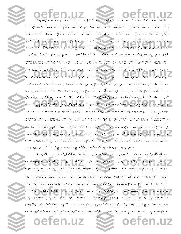 Vajrayana   to'g'ridan-to'g'ri   ongsiz   va   ongsizning   qorong'u   tubsizliklari   bilan
ishlay   boshladi,   uning   aqldan   ozgan   surreal   tasvirlaridan   foydalanib,   affektlarning
ildizlarini   tezda   yo'q   qilish   uchun:   ehtiroslar,   ehtiroslar   (ba'zan   patologik),
qo'shimchalar   -   bu   amaliyotchining   o'zi   tomonidan   amalga   oshirilmagan   bo'lishi
mumkin.   Shundagina   ongning   navbati   keldi,   ong   ostining   qorong'u   chuqurliklarini
tozalashdan   keyin   o'zgardi.   Har   bir   talaba   uchun   ma'lum   bir   amaliyotning   gurusini
aniqlashda   uning   psixikasi   uchun   asosiy   ta'sirni   (klesha)   aniqlashtirish   katta   rol
o'ynadi. Shu sababli, Olmos aravasi matnlarida ta'sirlarni bostirish va yo'q qilish kerak
emas,   balki   tan   olinishi   va   o'zgartirilishi,   uyg'ongan   ongga   aylantirilishi   kerakligi
to'xtovsiz   takrorlanadi,   xuddi   alkimyoviy   o'zgarish   jarayonida   alkimyogar   temir   va
qo'rg'oshinni   oltin   va   kumushga   aylantiradi.   Shunday   qilib,   tantrik   yogi   o'zi   ham
shunday   alkimyogar   bo'lib   chiqadi,   ifloslanish   va   ehtiroslarni   Buddaning   sof
donoligiga aylantirib, psixikani davolaydi. Va agar metallarning o'zgarishi uchun asos
temir  va oltinning tabiatini  tashkil  etuvchi  ma'lum  bir  ibtidoiy materiya bo'lsa,  unda
ehtiroslar   va   harakatlarning   Buddaning   donoligiga   aylanishi   uchun   asos   Buddaning
tabiati   bo'ladi.   psixikaning   tabiati   shunday   va   har   qanday,   hatto   eng   oddiy   aqliy
harakatda ham mavjud bo'lib, suv dengiz to'lqinining ham, har qanday, hatto eng iflos
suv havzasining ham tabiatini qanday tashkil qiladi: axir, bu axloqsizlik bor. har doim
toza va shaffof bo'lgan suvning tabiatiga hech qanday aloqasi yo'q.
Bo'shliq   va   bodxichitta   haqida   xabardorlikni   oshirish   uchun   qo'llaniladigan
meditatsion   amaliyot   usullaridan   tashqari,   ushbu   tizim   meditatsiya   amaliyotida
jismoniy   tananing   turli   elementlaridan   foydalanishning   bir   necha   ilg'or   usullaridan
ham foydalanadi. Ushbu mahorat darajasi murakkab yogik mashqlarni bajarish orqali
mumkin   bo'ladi,   ular   asosan   tana   ichidagi   muhim   nuqtalarga   ongli   ravishda   kirib
borishi   bilan   tavsiflanadi,   ya'ni.   tananing   energiya   markazlari   yoki   chakralar
joylashgan   joyda.   Aql   va   tananing   bunday   nozik   muvofiqlashuvi   yordamida
amaliyotchi jaholatning ildizini topish jarayonini tezlashtirishi va uning oqibatlari va
munosabatlarini   to'liq   bartaraf   etishi   mumkin,   ya'ni.   bu   jarayonni   to'liq   uyg'onishga
28 