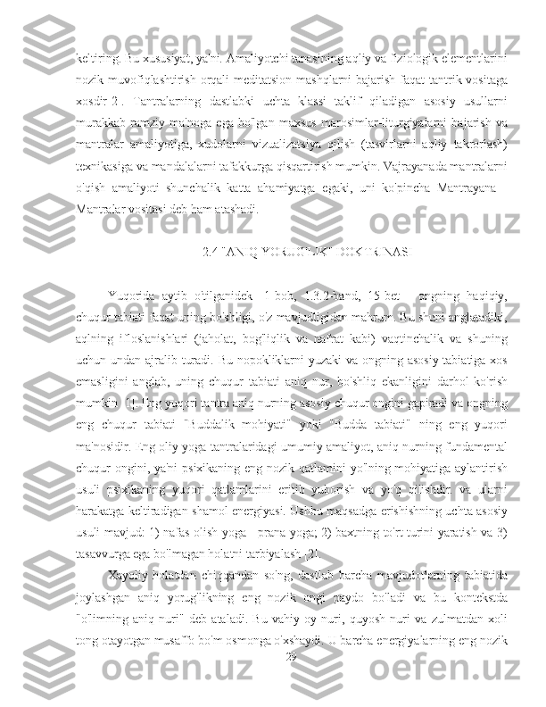 keltiring. Bu xususiyat, ya'ni. Amaliyotchi tanasining aqliy va fiziologik elementlarini
nozik muvofiqlashtirish orqali  meditatsion mashqlarni bajarish faqat tantrik vositaga
xosdir[2].   Tantralarning   dastlabki   uchta   klassi   taklif   qiladigan   asosiy   usullarni
murakkab   ramziy   ma'noga   ega   bo'lgan   maxsus   marosimlar-liturgiyalarni   bajarish   va
mantralar   amaliyotiga,   xudolarni   vizualizatsiya   qilish   (tasvirlarni   aqliy   takrorlash)
texnikasiga va mandalalarni tafakkurga qisqartirish mumkin. Vajrayanada mantralarni
o'qish   amaliyoti   shunchalik   katta   ahamiyatga   egaki,   uni   ko'pincha   Mantrayana   -
Mantralar vositasi deb ham atashadi.
2.4 "ANIQ YORUG'LIK" DOKTRINASI
Yuqorida   aytib   o'tilganidek   [1-bob,   1.3.2-band,   15-bet   ]   ongning   haqiqiy,
chuqur tabiati faqat uning bo'shligi, o'z mavjudligidan mahrum. Bu shuni anglatadiki,
aqlning   ifloslanishlari   (jaholat,   bog'liqlik   va   nafrat   kabi)   vaqtinchalik   va   shuning
uchun undan ajralib turadi. Bu nopokliklarni  yuzaki  va ongning asosiy tabiatiga xos
emasligini   anglab,   uning   chuqur   tabiati   aniq   nur,   bo'shliq   ekanligini   darhol   ko'rish
mumkin [1]. Eng yuqori tantra aniq nurning asosiy chuqur ongini gapiradi va ongning
eng   chuqur   tabiati   "Buddalik   mohiyati"   yoki   "Budda   tabiati"   ning   eng   yuqori
ma'nosidir. Eng oliy yoga tantralaridagi umumiy amaliyot, aniq nurning fundamental
chuqur ongini, ya'ni  psixikaning eng nozik qatlamini yo'lning mohiyatiga aylantirish
usuli   psixikaning   yuqori   qatlamlarini   eritib   yuborish   va   yo'q   qilishdir.   va   ularni
harakatga keltiradigan shamol energiyasi. Ushbu maqsadga erishishning uchta asosiy
usuli mavjud: 1) nafas olish yoga - prana yoga; 2) baxtning to'rt turini yaratish va 3)
tasavvurga ega bo'lmagan holatni tarbiyalash [2].
Xayoliy   holatdan   chiqqandan   so'ng,   dastlab   barcha   mavjudotlarning   tabiatida
joylashgan   aniq   yorug'likning   eng   nozik   ongi   paydo   bo'ladi   va   bu   kontekstda
"o'limning   aniq   nuri"   deb   ataladi.   Bu   vahiy   oy   nuri,   quyosh   nuri   va   zulmatdan   xoli
tong otayotgan musaffo bo'm osmonga o'xshaydi. U barcha energiyalarning eng nozik
29 