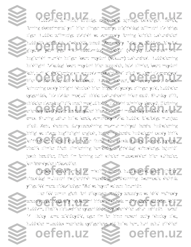 Buddizmda   ta'limotlar   e'tiqodga   emas,   balki   tajribaga   asoslangan.   Demak,
fanning  eksperimental   yo l  bilan  olingan  materiya  to g risidagi  ta limotni   o z  ichigaʻ ʻ ʻ ʼ ʻ
olgan   Buddist   ta limotiga   qiziqishi   va   zamonaviy   fanning   ko plab   tushunchalari	
ʼ ʻ
buddistlik   tajribasida   o xshashlik   topadi.   Zamonaviy   fizika   va   buddizm   falsafasi	
ʻ
g'oyalari   yaqinligiga   misol   buddizmdagi   "bo'shliq"   (shunya)   tushunchasi   bilan
bog'lanishi   mumkin   bo'lgan   kvant   maydoni   (vakuum)   tushunchasi.   Buddistlarning
bo'shligini   fizikadagi   kvant   maydoni   bilan   taqqoslab,   ba'zi   olimlar,   kvant   maydoni
kabi, turli xil shakllarning son-sanoqsiz massasini hosil qiladi va ularni o'z energiyasi
bilan   oziqlantiradi,   deb   hisoblashadi.   Bundan   tashqari,   zamonaviy   kvant   fizikasi
koinotning asosiy birligini isbotlash bilan birga, izolyatsiya qilingan yoki, buddistlar
aytganidek,   "o'z-o'zidan   mavjud"   ob'ekt   tushunchasini   inkor   etadi.   Shunday   qilib,
ob'ektlar o'zaro bog'liqlik orqali mavjud bo'lib, o'z-o'zini ta'minlay olmaydi. G'arbning
an'anaviy falsafiy tizimlari tamoyillari bilan bu holatni mafkuraviy asoslash qoniqarli
emas.   Shuning   uchun   bo'lsa   kerak,   zamonaviy   fizika   buddist   falsafasiga   murojaat
qiladi.   Zero,   sharqona   dunyoqarashning   mazmun-mohiyati   barcha   hodisalarning
birligi   va   o‘zaro   bog‘liqligini   anglash,   borliqning   barcha   hodisalarini   asosiy   birlik
ko‘rinishlari   sifatida   idrok   etishdan   iborat.   Shu   asosda   buddist   ustozlar,   ayniqsa,
tibetlik   olimlar   G‘arb   olimlarining   hamkorlik   to‘g‘risidagi   so‘rovlariga   bajonidil
javob   beradilar,   G‘arb   ilm-fanining   turli   sohalari   mutaxassislari   bilan   suhbatlar,
konferensiyalar o‘tkazadilar.
Bunday   hamkorlikning   bir   misoli   ,   tibetlik   buddistlar   va   g arb   olimlari	
ʻ
o rtasidagi   muloqotni   rivojlantirish   maqsadida   Hindistonning   Dxarmasala   shahrida	
ʻ
yiliga ikki marta o tkaziladigan “Aql va hayot” xalqaro forumidir.	
ʻ
Har   ikki   tomon   g‘arb   fani   qilayotgan   moddiy   taraqqiyot   va   ichki   ma’naviy
taraqqiyot yo‘lidagi sa’y-harakatlarni birlashtirish juda muhim degan xulosaga keldi.
Buddizm,   tibetlik   o'qituvchilar   aytganidek,   ilmiy   izlanishlar   uchun   ochiqdir.   Hazrati
14-   Dalay   Lama   ta'kidlaydiki,   agar   ilm-fan   biror   narsani   qat'iy   isbotlay   olsa,
buddistlar   muqaddas   matnlarda   aytilganlarga   zid   bo'lsa   ham,   buni   qabul   qilishlari
3 