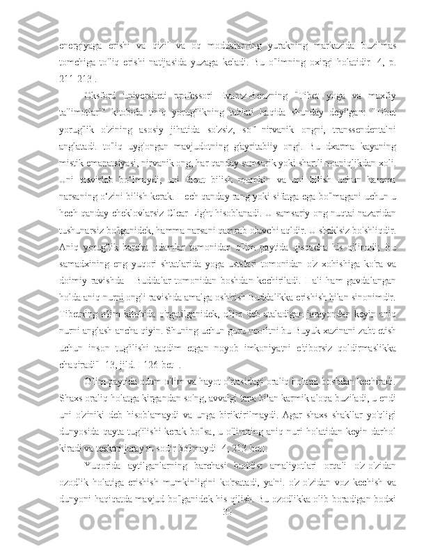 energiyaga   erishi   va   qizil   va   oq   moddalarning   yurakning   markazida   buzilmas
tomchiga   to'liq   erishi   natijasida   yuzaga   keladi.   Bu   o'limning   oxirgi   holatidir   [4,   p.
211-213].
Oksford   universiteti   professori   Evantz-Benzning   "Tibet   yoga   va   maxfiy
ta'limotlari"   kitobida   tiniq   yorug'likning   tabiati   haqida   shunday   deyilgan:   "Tibet
yorug'lik   o'zining   asosiy   jihatida   so'zsiz,   sof   nirvanik   ongni,   transsendentalni
anglatadi.   to'liq   uyg'ongan   mavjudotning   g'ayritabiiy   ongi.   Bu   dxarma   kayaning
mistik emanatsiyasi, nirvanik ong, har qanday samsarik yoki shartli noaniqlikdan xoli.
Uni   tasvirlab   bo‘lmaydi,   uni   faqat   bilish   mumkin   va   uni   bilish   uchun   hamma
narsaning o‘zini bilish kerak. Hech qanday rang yoki sifatga ega bo'lmagani uchun u
hech qanday cheklovlarsiz Clear Light hisoblanadi. U samsariy ong nuqtai nazaridan
tushunarsiz bo'lganidek, hamma narsani qamrab oluvchi aqldir. U shaklsiz bo'shliqdir.
Aniq   yorug'lik   barcha   odamlar   tomonidan   o'lim   paytida   qisqacha   his   qilinadi;   Bu
samadxining   eng   yuqori   shtatlarida   yoga   ustalari   tomonidan   o'z   xohishiga   ko'ra   va
doimiy   ravishda   -   Buddalar   tomonidan   boshdan   kechiriladi.   Hali   ham   gavdalangan
holda aniq nurni ongli ravishda amalga oshirish Buddalikka erishish bilan sinonimdir.
Tibetning   o'lim   kitobida   o'rgatilganidek,   o'lim   deb  ataladigan   jarayondan   keyin  aniq
nurni anglash ancha qiyin. Shuning uchun guru neofitni bu Buyuk xazinani zabt etish
uchun   inson   tug'ilishi   taqdim   etgan   noyob   imkoniyatni   e'tiborsiz   qoldirmaslikka
chaqiradi" [13, jild.  I   126-bet  ].
O'lim paytida odam o'lim va hayot o'rtasidagi oraliq holatni boshdan kechiradi.
Shaxs oraliq holatga kirgandan so'ng, avvalgi tana bilan karmik aloqa buziladi, u endi
uni   o'ziniki   deb   hisoblamaydi   va   unga   biriktirilmaydi.   Agar   shaxs   shakllar   yo'qligi
dunyosida   qayta   tug'ilishi   kerak   bo'lsa,   u   o'limning  aniq   nuri   holatidan  keyin   darhol
kiradi va teskari jarayon sodir bo'lmaydi [4, 213-bet].
Yuqorida   aytilganlarning   barchasi   buddist   amaliyotlari   orqali   o'z-o'zidan
ozodlik   holatiga   erishish   mumkinligini   ko'rsatadi,   ya'ni.   o'z-o'zidan   voz   kechish   va
dunyoni haqiqatda mavjud bo'lganidek his qilish. Bu ozodlikka olib boradigan bodxi
30 