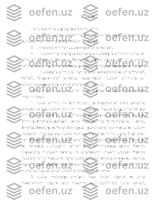 XULOSA
Ushbu kurs ishida quyidagi vazifalar hal qilindi:
1.  Buddizmning paydo bo'lishining xronologik doirasi, paydo bo'lish sabablari
va buddizm ta'limotining asosiy qoidalari ko'rsatilgan;
2.  Uning tarqalishining hududiy chegaralari ko'rsatilgan;
3.  Buddizmning falsafiy asoslari  asosida buddaviylik ta’limotini uning uch
yo‘nalishi   (Xinayana,   Mahayana,   Vajrayana)   bo‘yicha   qiyosiy   tahlil   qilish   amalga
oshirildi va ularning har birining spekulyatsiyasining o‘ziga xos xususiyatlari olingan;
.  Buddaviylik ta limotida ongning tabiati xarakterlanadi va uning “manas”,ʼ
“chitta”,   “alaya-vijnana”   konseptual   kategoriyalari   buddizm   ta limotida   aql	
ʼ
tabiatining asosiy tarkibiy qismlari sifatida ochib beriladi;
Ushbu   muammolarni   hal   qilish   bizga   quyidagi   xulosalarni   shakllantirish
imkonini beradi:
1.  Budda   ta limoti   o z   kelib   chiqqan   joy   chegaralaridan   ancha   tashqarida	
ʼ ʻ
tarqalgani asosida buddizm jahon dini maqomiga ega. Bugungi kunda uning besh yuz
milliondan ortiq izdoshlari bor, ularning aksariyati Osiyoda, katta qismi esa Evropa va
Shimoliy   Amerikada   yashaydi:   Evropa   madaniyatining   45   mamlakatida   -   Evropa,
Amerika, Avstraliya va Yangi Zelandiyada - yuzlab tashkilotlar mavjud. va buddizm
markazlari.   G'arbdagi   eng   buddist   mamlakat   Germaniya   bo'lib,   u   erda   20-yillardan
beri. XX asr 200 dan ortiq buddist tashkilotlari allaqachon paydo bo'lgan. Germaniya
va   Frantsiyada   u   allaqachon   uchinchi   yirik   denominatsiyaga   aylandi.   Yevropa
poytaxtlarida   muntazam   ravishda   o‘z   kongresslarini   o‘tkazib   turadigan   Yevropa
buddistlar ittifoqi mavjud. Ko'pgina buddist jamoalar Evropada Rossiya va Ukrainada
paydo   bo'lgan.   Aytilganlarga   asoslanib,   biz   ishonch   bilan   xulosa   qilishimiz
mumkinki, bugungi kunda buddizm endi sof Sharq dini emas.
2.  Buddist   meditatsiya   amaliyoti   bizga   idrokni   o'rganish   va   uning
mexanizmlarini   o'rganish   uchun   mukammal   usulni   taqdim   etdi.   Bundan   tashqari,
32 