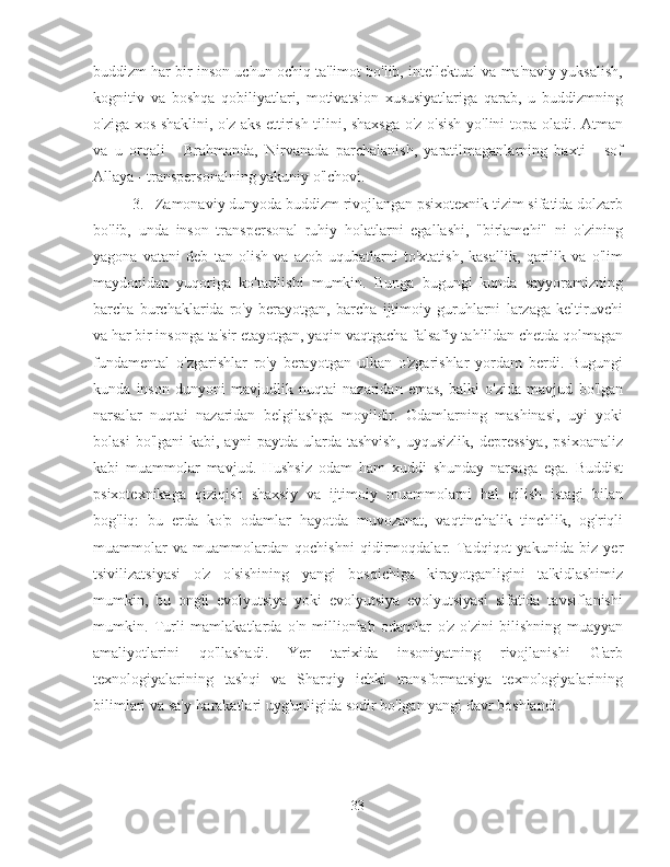 buddizm har bir inson uchun ochiq ta'limot bo'lib, intellektual va ma'naviy yuksalish,
kognitiv   va   boshqa   qobiliyatlari,   motivatsion   xususiyatlariga   qarab,   u   buddizmning
o'ziga xos shaklini, o'z aks ettirish tilini, shaxsga o'z o'sish yo'lini topa oladi. Atman
va   u   orqali   -   Brahmanda,   Nirvanada   parchalanish,   yaratilmaganlarning   baxti   -   sof
Allaya - transpersonalning yakuniy o'lchovi.
3.  Zamonaviy dunyoda buddizm rivojlangan psixotexnik tizim sifatida dolzarb
bo'lib,   unda   inson   transpersonal   ruhiy   holatlarni   egallashi,   "birlamchi"   ni   o'zining
yagona   vatani   deb   tan   olish   va   azob-uqubatlarni   to'xtatish,   kasallik,   qarilik   va   o'lim
maydonidan   yuqoriga   ko'tarilishi   mumkin.   Bunga   bugungi   kunda   sayyoramizning
barcha   burchaklarida   ro'y   berayotgan,   barcha   ijtimoiy   guruhlarni   larzaga   keltiruvchi
va har bir insonga ta'sir etayotgan, yaqin vaqtgacha falsafiy tahlildan chetda qolmagan
fundamental   o'zgarishlar   ro'y   berayotgan   ulkan   o'zgarishlar   yordam   berdi.   Bugungi
kunda   inson   dunyoni   mavjudlik   nuqtai   nazaridan   emas,   balki   o'zida   mavjud   bo'lgan
narsalar   nuqtai   nazaridan   belgilashga   moyildir.   Odamlarning   mashinasi,   uyi   yoki
bolasi   bo'lgani   kabi, ayni   paytda ularda  tashvish,  uyqusizlik,  depressiya,   psixoanaliz
kabi   muammolar   mavjud.   Hushsiz   odam   ham   xuddi   shunday   narsaga   ega.   Buddist
psixotexnikaga   qiziqish   shaxsiy   va   ijtimoiy   muammolarni   hal   qilish   istagi   bilan
bog'liq:   bu   erda   ko'p   odamlar   hayotda   muvozanat,   vaqtinchalik   tinchlik,   og'riqli
muammolar   va   muammolardan   qochishni   qidirmoqdalar.   Tadqiqot   yakunida   biz   yer
tsivilizatsiyasi   o'z   o'sishining   yangi   bosqichiga   kirayotganligini   ta'kidlashimiz
mumkin,   bu   ongli   evolyutsiya   yoki   evolyutsiya   evolyutsiyasi   sifatida   tavsiflanishi
mumkin.   Turli   mamlakatlarda   o'n   millionlab   odamlar   o'z-o'zini   bilishning   muayyan
amaliyotlarini   qo'llashadi.   Yer   tarixida   insoniyatning   rivojlanishi   G'arb
texnologiyalarining   tashqi   va   Sharqiy   ichki   transformatsiya   texnologiyalarining
bilimlari va sa'y-harakatlari uyg'unligida sodir bo'lgan yangi davr boshlandi.
33 