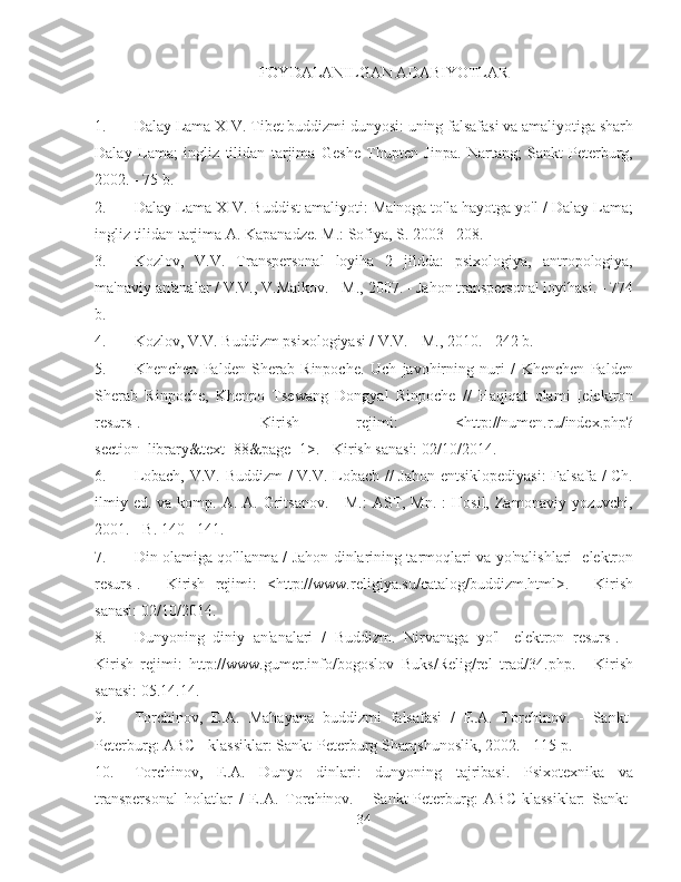 FOYDALANILGAN ADABIYOTLAR
1.  Dalay Lama XIV. Tibet buddizmi dunyosi: uning falsafasi va amaliyotiga sharh
Dalay   Lama;   ingliz   tilidan   tarjima   Geshe   Thupten   Jinpa.   Nartang;   Sankt-Peterburg,
2002. - 75 b.
2.  Dalay Lama XIV. Buddist amaliyoti: Ma'noga to'la hayotga yo'l / Dalay Lama;
ingliz tilidan tarjima A. Kapanadze. M.: Sofiya, S. 2003 - 208.
3.  Kozlov,   V.V.   Transpersonal   loyiha   2   jildda:   psixologiya,   antropologiya,
ma'naviy an'analar / V.V., V.Maikov. - M., 2007. - Jahon transpersonal loyihasi. - 774
b.
4.  Kozlov, V.V. Buddizm psixologiyasi / V.V. - M., 2010. - 242 b.
5.  Khenchen   Palden   Sherab   Rinpoche.   Uch   javohirning   nuri   /   Khenchen   Palden
Sherab   Rinpoche,   Khenpo   Tsewang   Dongyal   Rinpoche   //   Haqiqat   olami   [elektron
resurs].   -   Kirish   rejimi:   <http://numen.ru/index.php?
section=library&text=88&page=1>. - Kirish sanasi: 02/10/2014.
6.  Lobach, V.V. Buddizm / V.V. Lobach // Jahon entsiklopediyasi:  Falsafa / Ch.
ilmiy  ed.  va komp.  A. A.  Gritsanov.   -  M.:   AST, Mn.  :   Hosil,  Zamonaviy  yozuvchi,
2001. - B. 140 - 141.
7.  Din olamiga qo'llanma / Jahon dinlarining tarmoqlari va yo'nalishlari [elektron
resurs].   -   Kirish   rejimi:   <http://www.religiya.su/catalog/buddizm.html>.   -   Kirish
sanasi: 02/10/2014.
8.  Dunyoning   diniy   an'analari   /   Buddizm.   Nirvanaga   yo'l   [elektron   resurs].   -
Kirish   rejimi:   http://www.gumer.info/bogoslov_Buks/Relig/rel_trad/34.php.   -   Kirish
sanasi: 05.14.14.
9.  Torchinov,   E.A.   Mahayana   buddizmi   falsafasi   /   E.A.   Torchinov.   -   Sankt-
Peterburg: ABC - klassiklar: Sankt-Peterburg Sharqshunoslik, 2002. - 115 p.
10.  Torchinov,   E.A.   Dunyo   dinlari:   dunyoning   tajribasi.   Psixotexnika   va
transpersonal   holatlar   /   E.A.   Torchinov.   -   Sankt-Peterburg:   ABC-klassiklar:   Sankt-
34 