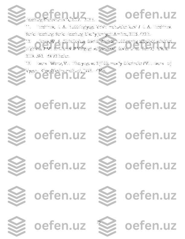 Peterburg Sharqshunoslik, 2007. - 303 p.
11.  Torchinov,   E.   A.   Buddologiyaga   kirish:   ma'ruzalar   kursi   /   E.   A.   Torchinov.
Sankt-Peterburg: Sankt-Peterburg falsafiy jamiyati: Amfora, 2005.-432 b.
12.  Ulanov,  M.  S.  Globallashuv   davrida  G'arbda  buddizmning  tarqalishi  sabablari
to'g'risida   /   M.   S.   Ulanov   //   Volgogr   xabarnomasi.   davlat   un-ta.   Ser.   7,   Falsafa.   -
2008.-№2. - 68-72-betlar.
13.  Evans - Wentz, V.I. Tibet yoga va 2 jildda maxfiy doktrinalar / V.I. Evans - toj
kiygan - Kiev: Ukraina matbuoti, 1993. - 454 p.
35 