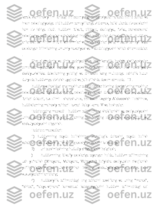 kerak. Zamonaviy ilm-fandagi bir qator yangi tendentsiyalar nafaqat borliq tabiati va
inson psixologiyasiga oid buddizm tamoyillariga zid emas, balki ularda o'z asoslarini
ham   o'z   ichiga   oladi.   Buddizm   falsafa,   tibbiyot,   ekologiya,   fizika,   transpersonal
psixologiya   va   boshqalar   sohalaridagi   integral   tadqiqotlar   doirasiga   kiradi.   Buddizm
an analaridan ilhom olib, G arb olimlari va mutafakkirlari yangi integral tamoyillargaʼ ʻ
asoslangan bilimlarning umumiy nazariyasi va metodologiyasini ishlab chiqmoqdalar.
.
Chet   el   madaniy   va   diniy   qadriyatlariga   bag'rikenglik,   boshqa   sivilizatsiyalar
tomonidan   yaratilgan   barcha   eng   yaxshi   narsalarni   o'zlashtira   olish   qobiliyati,
eksklyuzivlikka   da'volarning   yo'qligi   va   dinlararo   keng   muloqotga   ochiqlik   butun
dunyoda buddizmga qiziqish uyg'otdi va jalb qilishda davom etmoqda. [12].
Buddizm sohasidagi eng mashhur tadqiqotchilar bizning davrimizning mashhur
psixologlari   va   faylasuflari   bo'lib,   psixologiya   fanlari   doktori   V.V.   Kozlov;   Falsafa
fanlari   doktori,   rus   olimi   -   sharqshunos,   professor   Evgeniy   Alekseevich   Torchinov,
buddistlarning ma'naviy rahbari Hazrati Dalay Lama IV va boshqalar.
Tadqiqotning   maqsadi   -   buddizm   ta'limotining   shakllanishi   va   evolyutsiyasini
uning   uch   yo'nalishi   bo'yicha,   ularning   har   birining   o'ziga   xos   xususiyatlari   va
spekulyatsiyasini o'rganish.
Tadqiqot maqsadlari:
1)  Buddizmning   paydo   bo'lishining   xronologik   doirasini,   paydo   bo'lish
sabablarini va buddizm ta'limotining asosiy qoidalarini ko'rsating;
2)  uni taqsimlashning hududiy chegaralarini belgilash;
)  Buddizmning   falsafiy   asoslariga   tayangan   holda,   buddizm   ta’limotining
uch   yo‘nalish   (Xinayana,   Mahayana,   Vajrayana)   bo‘yicha   evolyutsion   rivojlanish
yo‘lini   kuzating   va   ularning   har   birining   spekulyatsiyasining   o‘ziga   xos
xususiyatlarini aniqlang;
4)  Buddaviylik   ta’limotidagi   ong   tabiatini   tavsiflang   va   uning   “manas”,
“chitta”,   “alaya-vijnana”   konseptual   kategoriyalarini   buddizm   ta’limotidagi   aql
4 