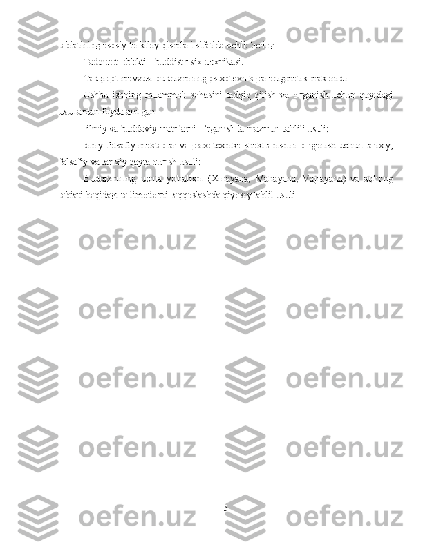 tabiatining asosiy tarkibiy qismlari sifatida ochib bering.
Tadqiqot ob'ekti - buddist psixotexnikasi.
Tadqiqot mavzusi buddizmning psixotexnik paradigmatik makonidir.
Ushbu   ishning   muammoli   sohasini   tadqiq   qilish   va   o'rganish   uchun   quyidagi
usullardan foydalanilgan:
-ilmiy va buddaviy matnlarni o‘rganishda mazmun tahlili usuli;
diniy-falsafiy maktablar va psixotexnika shakllanishini o'rganish uchun tarixiy,
falsafiy va tarixiy qayta qurish usuli;
Buddizmning   uchta   yo'nalishi   (Xinayana,   Mahayana,   Vajrayana)   va   aqlning
tabiati haqidagi ta'limotlarni taqqoslashda qiyosiy tahlil usuli.
5 