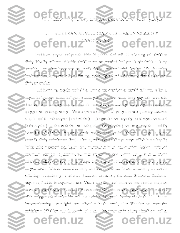 I BOB Buddizmning ma'naviy ta'limot sifatida shakllanishi va evolyutsiyasi.
1.1  BUDDIZMNING VUJUDGA KELISHI VA UNING ASOSIY
TAMOYILLARI
Buddizm   paydo   bo'lganida   birinchi   jahon   dini   edi.   U   o zining   asl   shaklidaʻ
diniy-falsafiy   ta limot   sifatida   shakllangan   va   mavjud   bo lgan,   keyinchalik   u   keng	
ʼ ʻ
tarqalib,   etnik-konfessiyaviy   va   etnik-davlat   chegaralarini   kesib   o tib,   butunlay	
ʻ
boshqacha madaniy-ma rifiy ta limotga ega bo lgan turli xalqlarning diniga aylangan.	
ʼ ʼ ʻ
diniy an'analar.
Buddizmning   paydo   bo lishiga   uning   braxmanizmga   qarshi   ta limot   sifatida	
ʻ ʼ
paydo bo lganligi sabab bo lgan. Budda yashagan davr katta diniy qaynash davri edi.	
ʻ ʻ
Brahmanizm   tanlanganlar   dini   bo'lib,   o'z   oldiga   butunlay   dunyoviy   maqsadlarni
qo'ygan va qadimgi vahiy - Vedalarga asoslangan. U qat'iy ierarxik ijtimoiy tuzumni
saqlab   qoldi:   ruhoniylar   (brahminlar)   -   jangchilar   va   siyosiy   hokimiyat   vakillari
(kshatriyalar)   -   chorvadorlar   va   dehqonlar   (vayshyalar)   va   eng   quyida   -   oddiy
ishchilar   (shudralar).   Braxmanizmda   axloq   amaliyotini   birinchi   o'ringa   qo'ygan
astsetik  diniy  oqimlardan  farqli   o'laroq,  marosim  pokligiga  rioya  qilish  bilan bog'liq
holda   tobe   mavqeni   egallagan.   Shu   munosabat   bilan   braxmanizm   keskin   inqirozni
boshidan   kechirdi.   Qurbonlik   va   marosimlarning   eski   tizimi   aqida   sifatida   o‘zini
oqlamadi,   chunki...   hukmron   tabaqaga   ega   bo'lgan   o'rnatilgan   ijtimoiy   tuzum,   unga
bo'ysunuvchi   tabaqa   tabaqalarining   umidlari   nazarida   braxmanlarning   o'qituvchi
sifatidagi   e'tiqodini   yo'q   qilardi.   Buddizm   asoschisi,   shahzoda   Siddxarta   Gautama,
keyinroq   Budda   Shakyamuni   eski   Vedik   dinining   qurbonlik   va   marosimlar   inqirozi
davrida braxminlar va muqaddas Vedalarning obro'sini rad etib, mustaqillikni maqsad
qilib qo'ygan asketlardan biri edi. o'z-o'zini bilish orqali haqiqatni izlash [11]. Budda
braxmanlarning   ustunligini   tan   olishdan   bosh   tortdi,   ular   Vedalar   va   marosim
qoidalarini bilishlari haqida taxmin qildilar. U brahmanlarning dunyo boyligini qo‘lga
6 