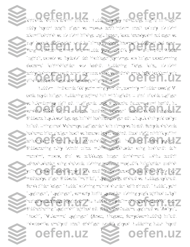 kiritishda   ishtirok   etishini   qoraladi.   Budda   dunyoviy   ne'matlarga   bog'liq   bo'lmagan
oddiy   hayotni   targ'ib   qilgan   va   maxsus   tartib-intizom   orqali   axloqiy   o'z-o'zini
takomillashtirish   va   o'z-o'zini   bilishga   urg'u   bergan,   kasta   ierarxiyasini   rad   etgan   va
quyi   kastada   tug'ilganlar   ozod   bo'lolmaydi,   degan   braxmanik   dogmani   rad   etgan.
Yangi   islohotchi   ta'limoti   bilan   Budda   yangi   ozodlik   yo'lini   e'lon   qildi.   Budda
"og'riqli,   asossiz   va   foydasiz"   deb   hisoblagan   jaynizmga   xos   bo'lgan   astsetizmning
ekstremal   ko'rinishlaridan   voz   kechdi.   Buddaning   fikriga   ko'ra,   o'z-o'zini
tarbiyalashning maqsadi tanani qiynoqqa solish va o'ldirish emas, balki istaklarni yo'q
qilish orqali erishilgan aqlning xotirjamligi edi [8].
Buddizm Hindistonda ikki yarim ming yil oldin, taxminiy miloddan avvalgi  VI
asrda paydo bo'lgan. Buddaning tarjimai holi mifologikdir. U qirol oilasida tug'ilgan
va   hukmdorning   o'g'li   edi.   Tug'ilganda   unga   Siddhartha   Gautama   nomi   berildi,   bu
sanskrit   tilidan   tarjima   qilingan   "taqdirini   bajargan"   degan   ma'noni   anglatadi.
Siddxarta buyuk vazifaga ega bo'lishi bashorat qilingan edi: u buyuk shoh yoki avliyo
bo'ladi. Uning onasi Mahamaya tug'ilgandan ko'p o'tmay vafot etdi. Saroyda shahzoda
hashamat bilan o'ralgan baxtli va beparvo hayot kechirdi. Otasi o‘g‘li rohiblik yo‘lini
tanlashidan   qo‘rqib,   saroy   tashqarisidagi   hayot   haqiqatini   undan   yashirdi.
Siddxartaning   ruhiy   iztirobi   to'rtta   muhim   uchrashuvdan   so'ng   boshlandi:   dafn
marosimi,   moxov,   chol   va   tafakkurga   botgan   donishmand.   Ushbu   taqdirli
uchrashuvlardan   so'ng   shahzoda   o'zining   muqarrar   mavjudlik   holatlaridan   qochish
yo'lini   topish   uchun   saroyni   tark   etadi.   Bodxi   daraxti   ostida   qirq   to'qqiz   kun
meditatsiya qilgan Siddxarta "ma'rifat", "uyg'onish"ga erishadi va Buddaga aylanadi.
Sansk tilidan kelgan "Budda" so'zining ma'nosi shundan kelib chiqadi. "Budda", ya'ni
"uyg'ongan",   "uyg'ongan",  samsariy  borliq  uyqusidan  o'zining  yogik  tajribasi  tufayli
haqiqat va haqiqatga "uyg'ongan". Bu Buddist diniy ta'limotining asosini tashkil etgan
Siddharthaning "uyg'onishi" tajribasi edi. Siddhartha Gautama uyg'onadi va "Avliyo",
"Baxtli",   "Mukammal   uyg'ongan"   (Arxat,   Bhagavat,   Samyaksambuddha)   bo'ladi.
Psixotexnika   amaliyoti   orqali   erishilgan   ozodlik   g'oyasi   Buddaning   butun   hayoti
7 