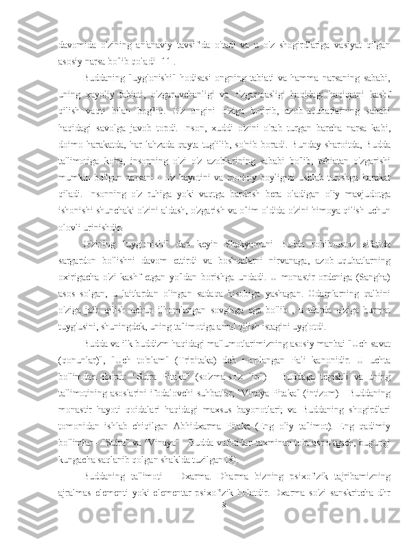 davomida   o'zining   an'anaviy   tavsifida   o'tadi   va   u   o'z   shogirdlariga   vasiyat   qilgan
asosiy narsa bo'lib qoladi [11].
Buddaning   "uyg'onishi"   hodisasi   ongning   tabiati   va   hamma   narsaning   sababi,
uning   xayoliy   tabiati,   o'zgaruvchanligi   va   o'zgarmasligi   haqidagi   haqiqatni   kashf
qilish   vaqti   bilan   bog'liq.   O'z   ongini   o'ziga   botirib,   azob-uqubatlarning   sababi
haqidagi   savolga   javob   topdi.   Inson,   xuddi   o'zini   o'rab   turgan   barcha   narsa   kabi,
doimo  harakatda,   har   lahzada  qayta  tug'ilib,  so'nib   boradi.  Bunday  sharoitda,  Budda
ta'limotiga   ko'ra,   insonning   o'zi   o'z   azoblarining   sababi   bo'lib,   tabiatan   o'zgarishi
mumkin   bo'lgan   narsani   -   o'z   hayotini   va   moddiy   boyligini   ushlab   turishga   harakat
qiladi.   Insonning   o'z   ruhiga   yoki   vaqtga   bardosh   bera   oladigan   oliy   mavjudotga
ishonishi shunchaki o'zini aldash, o'zgarish va o'lim oldida o'zini himoya qilish uchun
olovli urinishdir.
O'zining   "uyg'onishi"   dan   keyin   Shakyamuni   Budda   rohib-ustoz   sifatida
sargardon   bo'lishni   davom   ettirdi   va   boshqalarni   nirvanaga,   azob-uqubatlarning
oxirigacha   o'zi   kashf   etgan   yo'ldan   borishga   undadi.   U   monastir   ordeniga   (Sangha)
asos   solgan,   u   laitlardan   olingan   sadaqa   hisobiga   yashagan.   Odamlarning   qalbini
o'ziga   jalb   qilish   uchun   ilhomlangan   sovg'aga   ega   bo'lib   ,   u   ularda   o'ziga   hurmat
tuyg'usini, shuningdek, uning ta'limotiga amal qilish istagini uyg'otdi.
Budda va ilk buddizm haqidagi ma'lumotlarimizning asosiy manbai "Uch savat
(qonunlar)",   "Uch   to'plam"   (Tripitaka)   deb   nomlangan   Pali   kanonidir.   U   uchta
bo'limdan   iborat:   "Sutra   Pitaka"   (so'zma-so'z   "ip")   -   Buddaga   tegishli   va   uning
ta'limotining asoslarini ifodalovchi suhbatlar; "Vinaya Pitaka" (intizom) - Buddaning
monastir   hayoti   qoidalari   haqidagi   maxsus   bayonotlari;   va   Buddaning   shogirdlari
tomonidan   ishlab   chiqilgan   Abhidxarma   Pitaka   (Eng   oliy   ta'limot).   Eng   qadimiy
bo'limlar - "Sutra" va "Vinaya" - Budda vafotidan taxminan to'rt asr o'tgach, bugungi
kungacha saqlanib qolgan shaklda tuzilgan [8].
Buddaning   ta'limoti   -   Dxarma.   Dharma   bizning   psixofizik   tajribamizning
ajralmas   elementi   yoki   elementar   psixofizik   holatdir.   Dxarma   so'zi   sanskritcha   dhr
8 