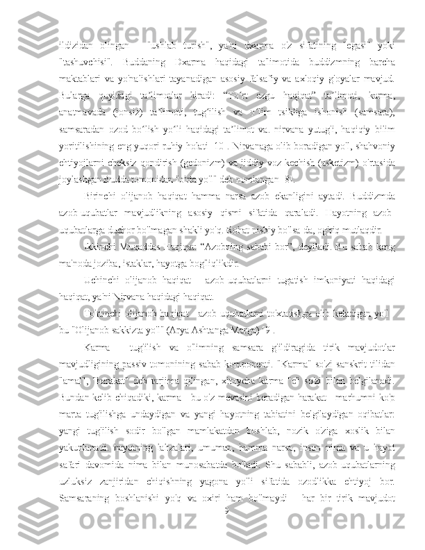 ildizidan   olingan   -   "ushlab   turish",   ya'ni   dxarma   o'z   sifatining   "egasi"   yoki
"tashuvchisi".   Buddaning   Dxarma   haqidagi   ta'limotida   buddizmning   barcha
maktablari   va   yo'nalishlari   tayanadigan   asosiy   falsafiy   va   axloqiy   g'oyalar   mavjud.
Bularga   quyidagi   ta limotlar   kiradi:   “To rt   ezgu   haqiqat”   ta limoti,   karma,ʼ ʻ ʼ
anatmavada   (jonsiz)   ta limoti,   tug ilish   va   o lim   tsikliga   ishonish   (samsara),	
ʼ ʻ ʻ
samsaradan   ozod   bo lish   yo li   haqidagi   ta limot   va.   nirvana   yutug'i,   haqiqiy   bilim	
ʻ ʻ ʼ
yoritilishining eng yuqori ruhiy holati [10]. Nirvanaga olib boradigan yo'l, shahvoniy
ehtiyojlarni   cheksiz   qondirish   (gedonizm)   va   jiddiy  voz   kechish   (asketizm)   o'rtasida
joylashgan Budda tomonidan "o'rta yo'l" deb nomlangan [8].
Birinchi   olijanob   haqiqat   hamma   narsa   azob   ekanligini   aytadi.   Buddizmda
azob-uqubatlar   mavjudlikning   asosiy   qismi   sifatida   qaraladi.   Hayotning   azob-
uqubatlarga duchor bo'lmagan shakli yo'q. Rohat nisbiy bo'lsa-da, og'riq mutlaqdir.
Ikkinchi   Muqaddas   Haqiqat:   “Azobning   sababi   bor”,   deyiladi.   Bu   sabab   keng
ma'noda joziba, istaklar, hayotga bog'liqlikdir.
Uchinchi   olijanob   haqiqat   -   azob-uqubatlarni   tugatish   imkoniyati   haqidagi
haqiqat, ya'ni Nirvana haqidagi haqiqat.
To'rtinchi olijanob haqiqat - azob-uqubatlarni to'xtatishga olib keladigan yo'l -
bu "Olijanob sakkizta yo'l" (Arya Ashtanga Marga) [9].
Karma   -   tug'ilish   va   o'limning   samsara   g'ildiragida   tirik   mavjudotlar
mavjudligining   passiv   tomonining   sabab   komponenti.   "Karma"   so'zi   sanskrit   tilidan
"amal",   "harakat"   deb   tarjima   qilingan,   xitoycha   karma   "e"   so'zi   bilan   belgilanadi.
Bundan kelib chiqadiki, karma - bu o'z mevasini beradigan harakat - marhumni ko'p
marta   tug'ilishga   undaydigan   va   yangi   hayotning   tabiatini   belgilaydigan   oqibatlar:
yangi   tug'ilish   sodir   bo'lgan   mamlakatdan   boshlab,   nozik   o'ziga   xoslik   bilan
yakunlanadi.   hayotning   lahzalari,   umuman,   hamma   narsa,   inson   nima   va   u   hayot
safari   davomida   nima   bilan   munosabatda   bo'ladi.   Shu   sababli,   azob-uqubatlarning
uzluksiz   zanjiridan   chiqishning   yagona   yo'li   sifatida   ozodlikka   ehtiyoj   bor.
Samsaraning   boshlanishi   yo'q   va   oxiri   ham   bo'lmaydi   -   har   bir   tirik   mavjudot
9 