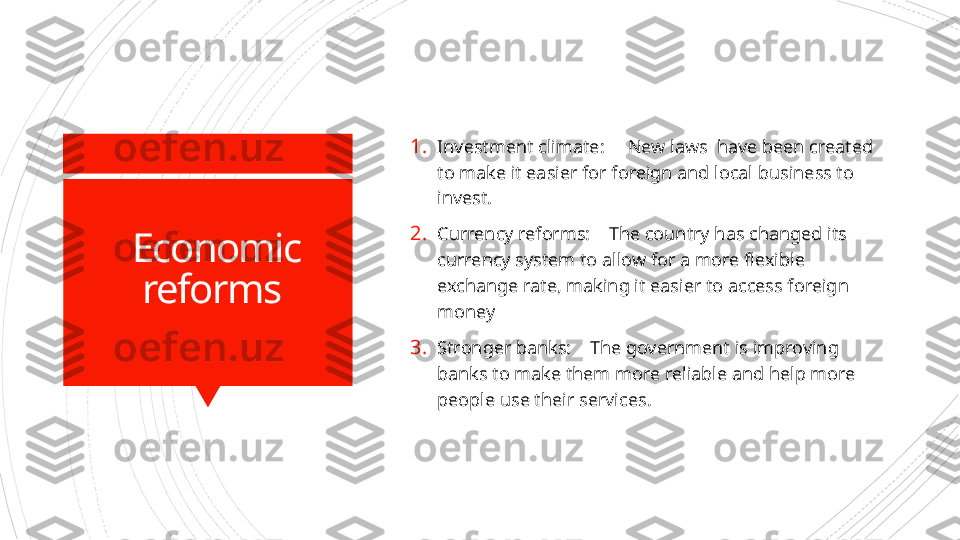 Economic 
reforms  1. Investment climate:     New laws  have been created 
to make it easier for foreign and local business to 
invest.
2. Currency reforms:    The country has changed its 
currency system to allow for a more flexible 
exchange rate, making it easier to access foreign 
money
3. Stronger banks:    The government is improving 
banks to make them more reliable and help more 
people use their services.                      