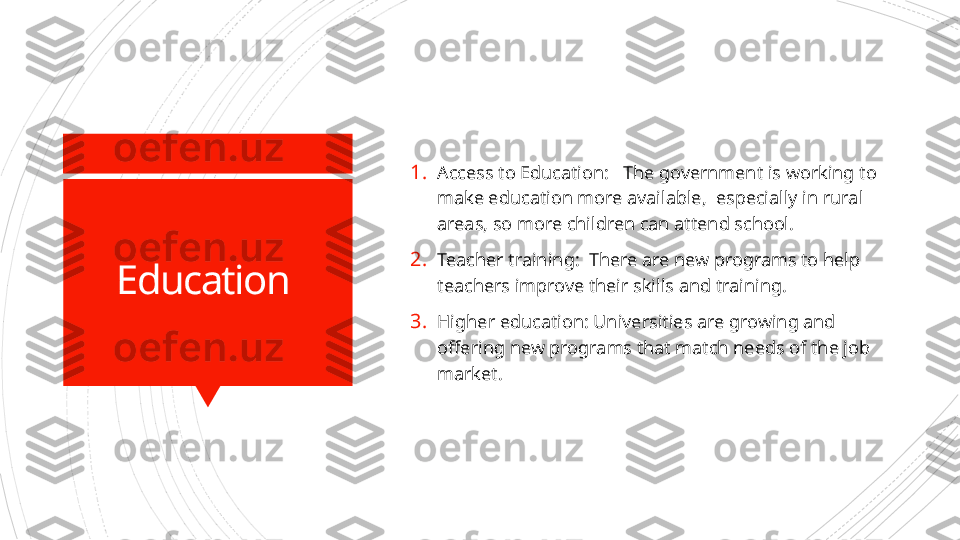 Education  1. Access to Education:   The government is working to 
make education more available,  especially in rural 
areas, so more children can attend school.
2. Teacher training:  There are new programs to help 
teachers improve their skills and training.
3. Higher education: Universities are growing and 
offering new programs that match needs of the job 
market.                      