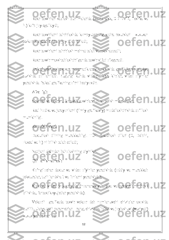 Rastr  tasvirlari  saqlash  qurilmalarida (qattiq disk, CD-DVD, fleshka  va
h.) ko’p joy egallaydi; 
Rastr   tasvirlarni  tahrirlashda  kompyuterning xotira  resurslari   – xususan
tezkor xotirada ko’proq joy talab etiladi; 
Rastr tasvirlarni tahrirlash mehnat talab va mashaqqatli; 
Rastr tasvir masshtablashtirilganda tasvir sifati o’zgaradi.
Fraktal grafikasi-asosan matematik amallar asosida grafik kompozitsiya
tuzishda   qo’llaniladi.   Bugungi   kunda   videoroliklar,   kliplar,   video   o’yinlar
yaratishda fraktal grafikaning o’rni beqiyosdir.
Afzalligi: 
Original va bejirim, fantastik tasvirlarni hosil qilish mumkinligi; 
Real hodisa va jarayonlarni (ilmiy grafikaviy) modellashtirishda qo’llash
mumkinligi. 
Kamchiliklari: 
Dasturlash   tilining   murakkabligi.   Turli   dasturlash   tillari   (C,   Delphi,
Pascal va h.) ni bilish talab etiladi; 
Natijani oldindan baholashning qiyinligi. 
Qo’llanish sohasi: 
Ko’ngilochar   dastur   va   video   o’yinlar   yaratishda   (oddiy   va   murakkab
teksturalar, turli landshaft va fonlarni yaratishda); 
Kino   va   video   industriyada   (noananaviy   hodisa   va   jarayonlarni   hosil
qilishda, fantastik syujetlar yaratishda). 
Vektorli-   grafikada   tasvir   vektor   deb   nomlanuvchi   chiziqlar   asosida
qurilib, ularga turli parametrlar – rang, chiziq qalinligi va joylashuvi (vaziyati)
xususiyatlari beriladi. 
12 