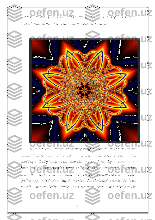 yaratish   chizish   yoki   shakl   berish   emas,   balki   dasturlashga   asoslanadi.
Teleko‘rsatuvlar va reklamalarni badiiy bezashda ishlatiladi.
Nuqtali rasm koordinatalar  va rangga ega bo‘lgan nuqtalar  to‘plamidan
iborat.   Grafik   muharrir   bu   rasmni   nuqtalarni   ketma-ket   chizgan   holda
tasvirlaydi.   Oddiy   holda   nuqtali   tasvirdan   iborat   bo‘lgan   fayl   -   rasmni   birin-
ketin   hosil   qiluvchi   nuqtalar   ketma-ketligi   va   ularning   ranglarini   o‘z   ichiga
oladi. Minglab yillardan beri yaratib kelinayotgan rangtasvir asarlarini nuqtali
grafikaning   ilk   ko‘rinishi   deyish   mumkin.   Atrofimizdagi   olamda   biz   faqat
nuqtali   tasvirlarni   ko‘ra   olamiz.   Fotosurat,   rasm,   izlar,   tasvirlar   ko‘zimizda
16 