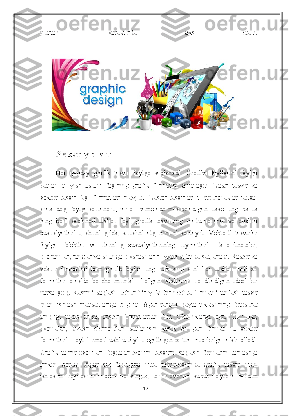 nuqtali   xarakterda   aks   etadi.
Nazariy qism
Har   qanday   grafik   tasvir   faylga   saqlanadi.   Grafika   fayllarini   faylga
saqlab   qo'yish   uslubi   faylning   grafik   formatini   aniqlaydi.   Rastr   tasvir   va
vektor   tasvir   fayl   formatlari   mavjud.   Raster   tasvirlari   to'rtburchaklar   jadval
shaklidagi faylga saqlanadi, har bir kamerada mos keladigan pikselning ikkilik
rang   kodi   saqlanadi.Ushbu   fayl,   grafik   tasvirning   ma'lumotlarni   va   boshqa
xususiyatlarini,   shuningdek,   siqishni   algoritmini   saqlaydi.   Vektorli   tasvirlar
faylga   ob'ektlar   va   ularning   xususiyatlarining   qiymatlari   -   koordinatalar,
o'lchamlar, ranglar va shunga o'xshashlar ro'yxati sifatida saqlanadi. Raster va
vektor   formatlari   ham   grafik   fayllarning   juda   ko'p   soni   bor.   Ushbu   turli   xil
formatlar   orasida   barcha   mumkin   bo'lgan   talablarni   qondiradigan   ideal   bir
narsa  yo'q. Rasmni   saqlash   uchun bir  yoki   bir   nechta  formatni  tanlash  tasvir
bilan   ishlash   maqsadlariga   bog'liq.   Agar   rangni   qayta   tiklashning   fotosurat
aniqligi   talab   etilsa,   raster   formatlardan   biri   afzalliklarga   ega.   Tizmalar,
sxemalar,   dizayn   elementlari   saqlanishi   kerak   bo’lgan   format   bu-   vektor
formatlari. Fayl  formati ushbu faylni egallagan xotira miqdoriga ta'sir  qiladi.
Grafik   tahrirlovchilari   foydalanuvchini   tasvirni   saqlash   formatini   tanlashga
imkon   beradi.   Agar   siz   faqatgina   bitta   tahrirlovchida   grafik   tasvir   bilan
ishlashni   rejalashtirmoqchi   bo'lsangiz,   tahrirlovchini   sukut   bo'yicha   taqdim
17 