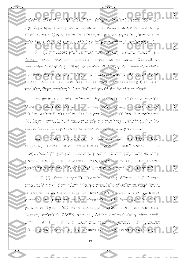 maksimal pikselni zichligi ko'rsatilgan. Ko'pgina ilovalar bu yerda 255 piksel
qiymatiga   ega,   shuning   uchun   piksellar   intervalda   intensivlikni   o'z   ichiga
olishi mumkin. Quyida oq harflar bilan ajratilgan son qiymatlari, kamida bitta
bo'sh joy, yorliq yoki satr yakuni belgisi bo'lgan rastrli ma'lumotlar mavjud.
GIF   (CompuServe   grafik   almashinuvi   formati).   Uskuna   mustaqil   gIF
formati   rastrli   tasvirlarni   tarmoqlar   orqali   uzatish   uchun   CompuServe
tomonidan 1987 yilda (GlF87a) ishlab chiqildi. 1989 yilda format o'zgartirildi
(GIF89a), shaffoflik  va  animatsiyani   qo'llab-quvvatlash   qo'shildi.  GIF  LZW-
siqishni   ishlatadi,   bu   juda   ko'p   hil   bo'lmagan   plombalarning   (logotiplar,
yozuvlar, diagrammalar) bo'lgan fayllarni yaxshi siqilishini ta'minlaydi.
Bu   yerda   siz   barcha   na’munali   fayllarni   yuklab   olishingiz   mumkin.
Maksimal intensivlik 256 dan kam bo'lsa, ikkilik fayldagi har piksel bir bayt
sifatida   saqlanadi,   aks   holda   piksel   qiymati   uchun   ikki   bayt   himoyalangan.
Ikki  baytli  formatda  ba'zi  brauzerlar  to’g’ri  o'rnatilmaydi, shuning uchun biz
odatda faqat bitta bayt shaklini ko'ramiz. Sarlavha shunday ko'rinadi.
Rangli   piksel   komponentlari   2   gacha   bo'lgan   koeffitsiyent   bilan
saqlanadi,   ammo   ba'zi   materiallarda   gamma   koeffitsiyenti   =   2
mavjud.Noto’g’ri   yozilgan   ilovalar   rang   komponentining   qiymatini   va   uning
qiymati   bilan   chiziqli   munosabat   mavjudligini   ko'rsatadi,   lekin   olingan
tasvirlar yuqori zo'ravonlik sohasidagi kontrasti va dinamikani kamaytiradi.
JPEG   (Qo'shma   Fotografik   Ekspertlar   Guruhi).   Albatta,   JPEG   formati
emas, balki bir xil  elementlarni izlashga emas , balki piksellar orasidagi farqqa
asoslangan   holda   siqishni   algoritmi   emas,   balki   siqishni   darajasi   qanchalik
yuqori  bo'lsa,  undagi  ma'lumotlar ko'paytiriladi, sifati ham past  bo'ladi.JPEG
yordamida   faylni   1-500   marta   olishingiz   mumkin     BMP   dan   kichikroq!
Dastlab,   spektaklda   CMYK   yo'q   edi,   Adobe   ajralmaslikka   yordam   berdi,
ammo   CMYK   JPEG   ko'p   dasturlarda   muammo   yaratdi.JPEG   "fotosurat
sifatining rastr tasvirlari logos yoki sxemalarga qaraganda yaxshiroq siqilgan.
19 